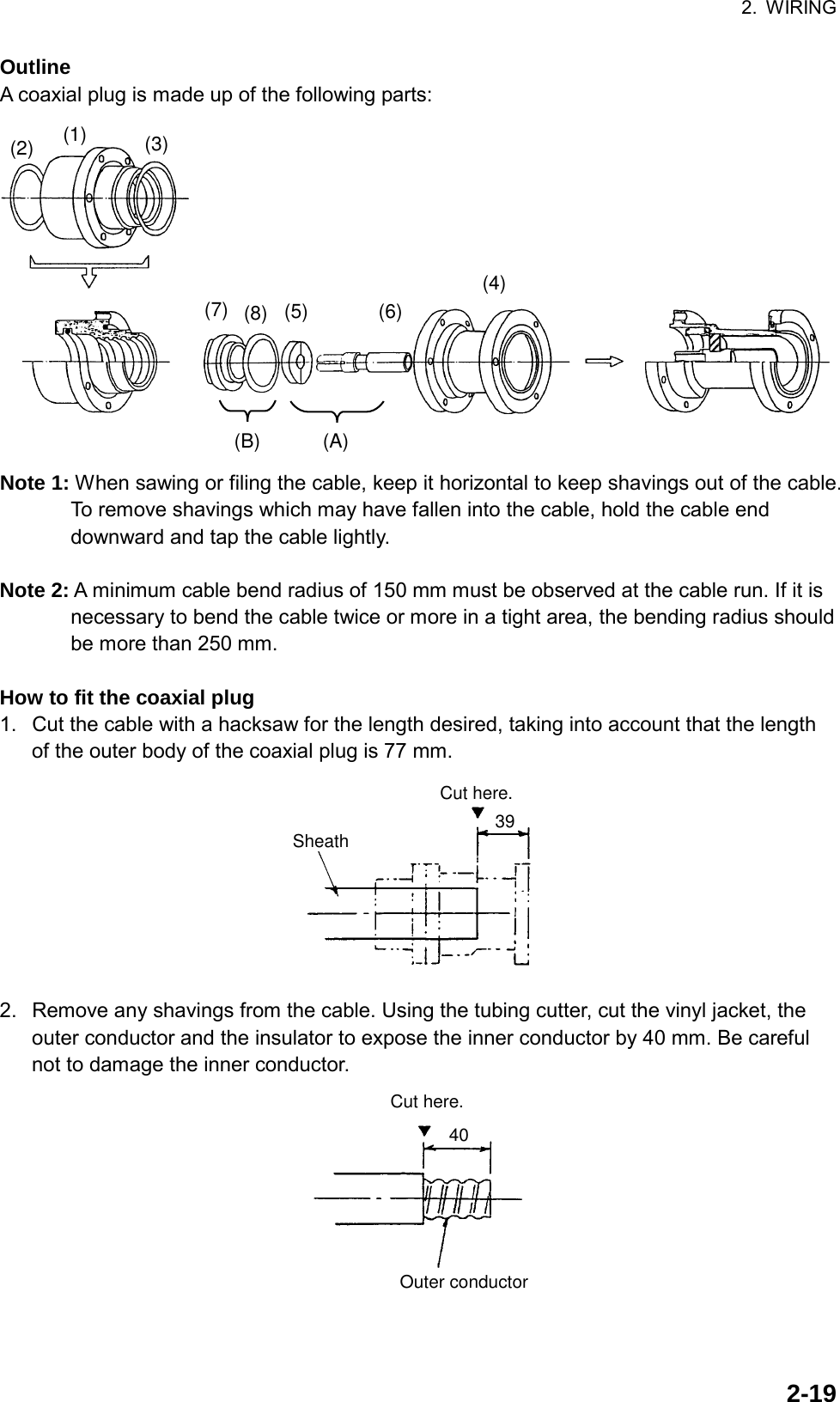 2. WIRING  2-19Outline A coaxial plug is made up of the following parts: (B) (A)(2) (1) (3)(7) (8) (5) (6)(4) Note 1: When sawing or filing the cable, keep it horizontal to keep shavings out of the cable. To remove shavings which may have fallen into the cable, hold the cable end downward and tap the cable lightly.  Note 2: A minimum cable bend radius of 150 mm must be observed at the cable run. If it is necessary to bend the cable twice or more in a tight area, the bending radius should be more than 250 mm.  How to fit the coaxial plug 1.  Cut the cable with a hacksaw for the length desired, taking into account that the length of the outer body of the coaxial plug is 77 mm. 39Cut here.Sheath 2.  Remove any shavings from the cable. Using the tubing cutter, cut the vinyl jacket, the outer conductor and the insulator to expose the inner conductor by 40 mm. Be careful not to damage the inner conductor. 40Cut here.Outer conductor 