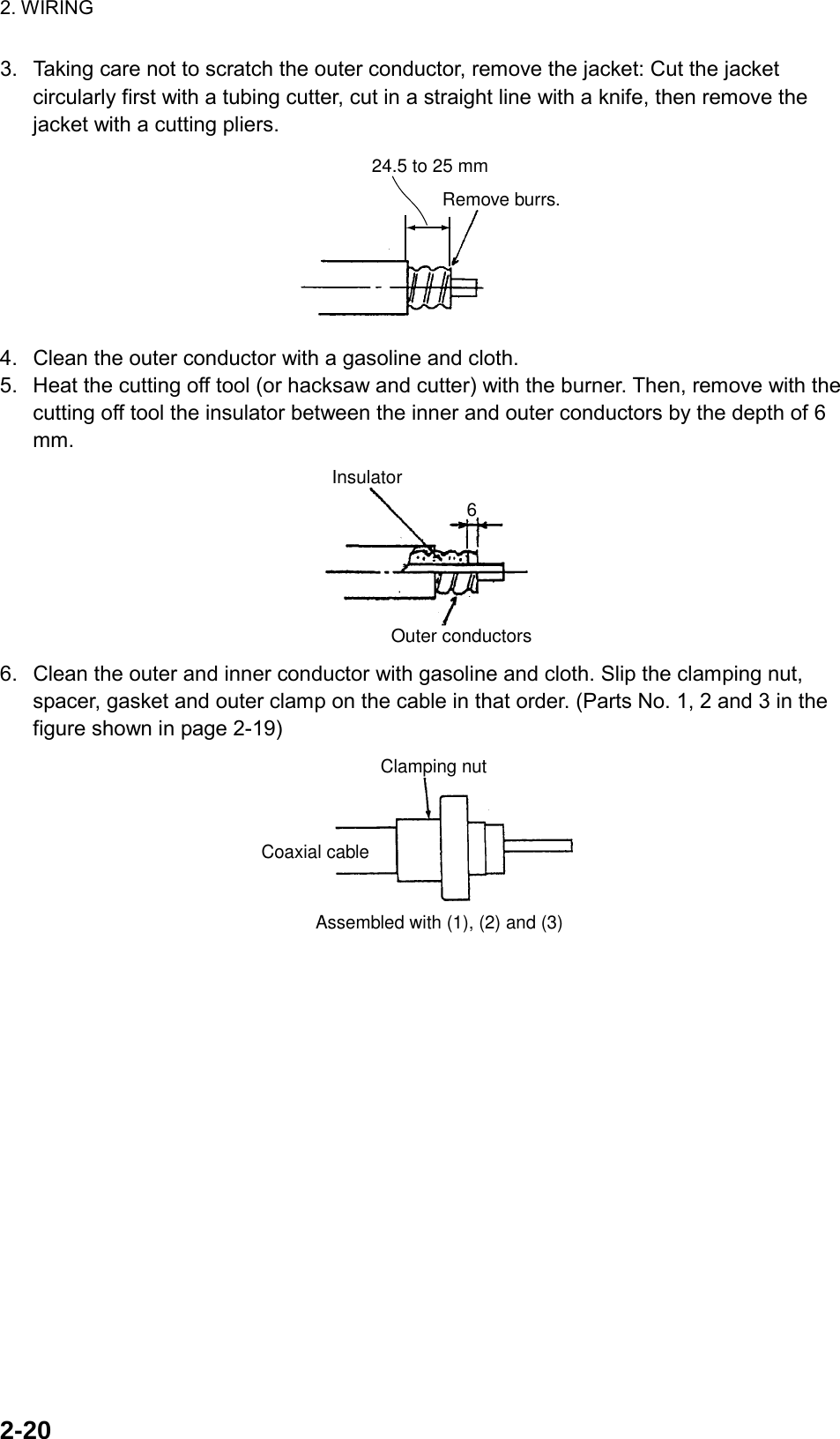 2. WIRING  2-203.  Taking care not to scratch the outer conductor, remove the jacket: Cut the jacket circularly first with a tubing cutter, cut in a straight line with a knife, then remove the jacket with a cutting pliers. Remove burrs.24.5 to 25 mm 4.  Clean the outer conductor with a gasoline and cloth. 5.  Heat the cutting off tool (or hacksaw and cutter) with the burner. Then, remove with the cutting off tool the insulator between the inner and outer conductors by the depth of 6 mm. Outer conductorsInsulator6 6.  Clean the outer and inner conductor with gasoline and cloth. Slip the clamping nut, spacer, gasket and outer clamp on the cable in that order. (Parts No. 1, 2 and 3 in the figure shown in page 2-19) Assembled with (1), (2) and (3)Clamping nutCoaxial cable 