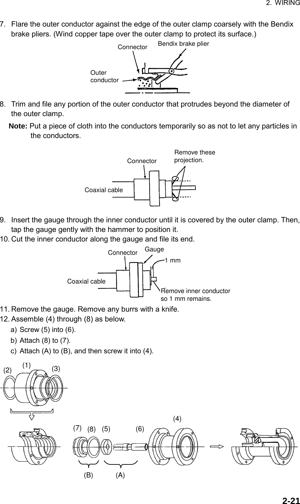 2. WIRING  2-217.  Flare the outer conductor against the edge of the outer clamp coarsely with the Bendix brake pliers. (Wind copper tape over the outer clamp to protect its surface.) ConnectorOuterconductorBendix brake plier 8.  Trim and file any portion of the outer conductor that protrudes beyond the diameter of the outer clamp. Note: Put a piece of cloth into the conductors temporarily so as not to let any particles in the conductors. ConnectorCoaxial cableRemove theseprojection. 9.  Insert the gauge through the inner conductor until it is covered by the outer clamp. Then, tap the gauge gently with the hammer to position it. 10. Cut the inner conductor along the gauge and file its end. ConnectorCoaxial cableRemove inner conductor so 1 mm remains.Gauge1 mm 11. Remove the gauge. Remove any burrs with a knife. 12. Assemble (4) through (8) as below. a) Screw (5) into (6). b) Attach (8) to (7). c)  Attach (A) to (B), and then screw it into (4). (B) (A)(2) (1) (3)(7) (8) (5) (6)(4) 