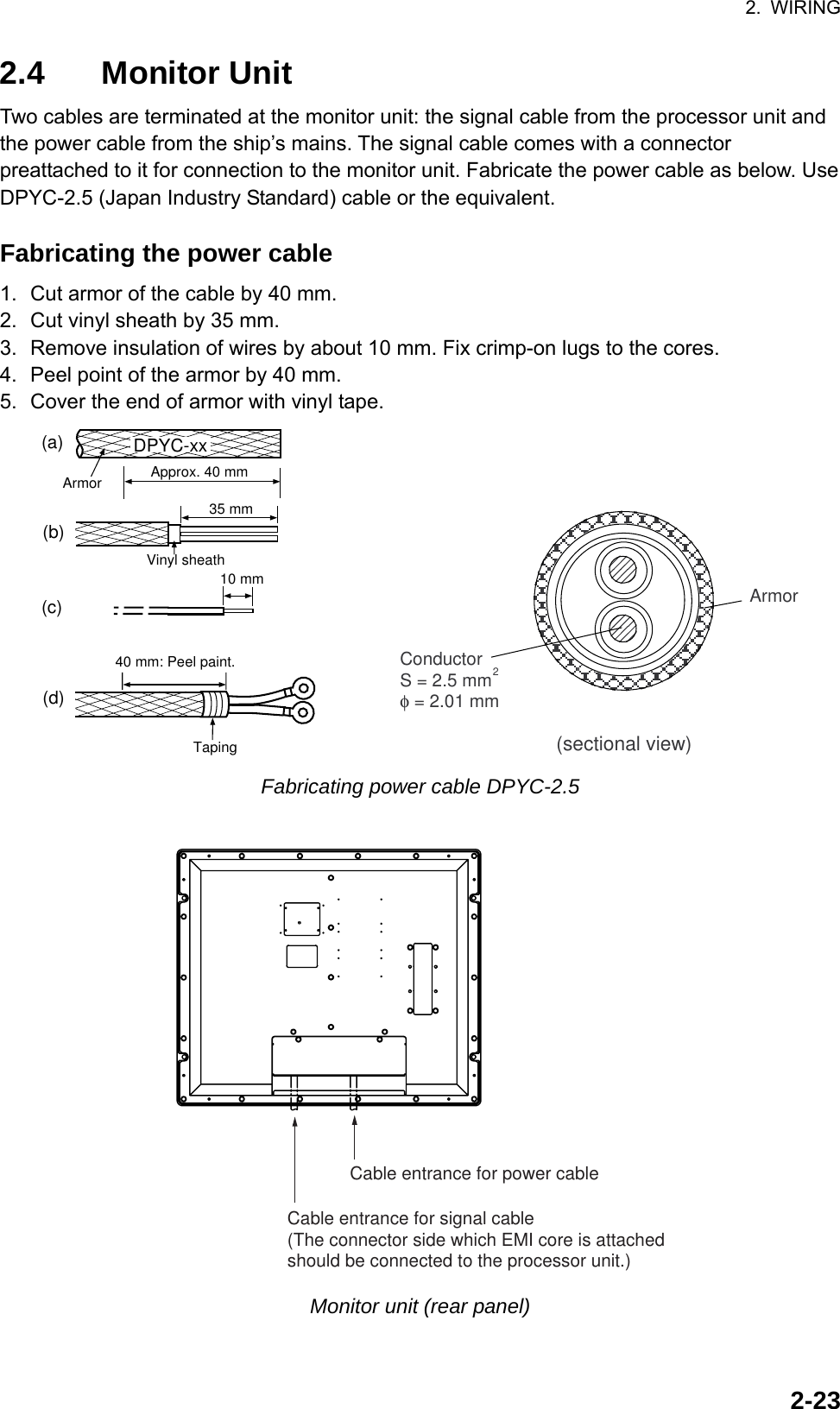 2. WIRING  2-232.4 Monitor Unit  Two cables are terminated at the monitor unit: the signal cable from the processor unit and the power cable from the ship’s mains. The signal cable comes with a connector preattached to it for connection to the monitor unit. Fabricate the power cable as below. Use DPYC-2.5 (Japan Industry Standard) cable or the equivalent.  Fabricating the power cable 1.  Cut armor of the cable by 40 mm. 2.  Cut vinyl sheath by 35 mm. 3.  Remove insulation of wires by about 10 mm. Fix crimp-on lugs to the cores. 4.  Peel point of the armor by 40 mm. 5.  Cover the end of armor with vinyl tape. 40 mm: Peel paint.Taping(a)(b)(d)Armor35 mm10 mm(c)Approx. 40 mmDPYC-xxVinyl sheath        ConductorS = 2.5 mmφ = 2.01 mm2Armor(sectional view) Fabricating power cable DPYC-2.5  Cable entrance for signal cable(The connector side which EMI core is attachedshould be connected to the processor unit.)Cable entrance for power cable Monitor unit (rear panel) 