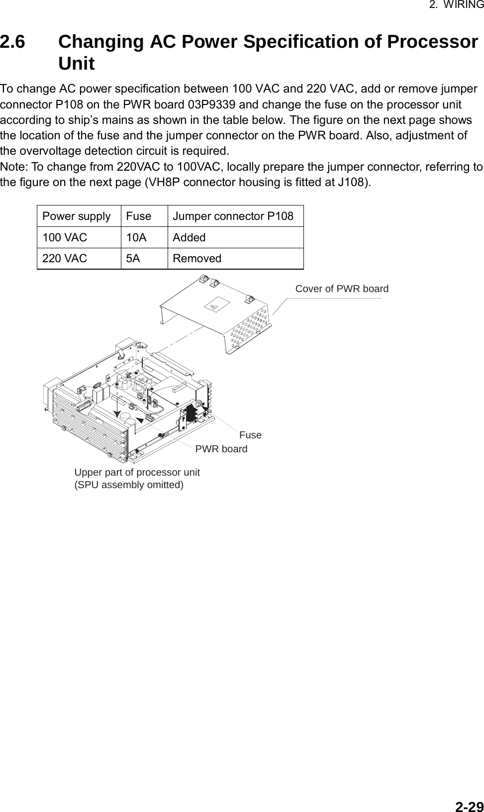 2. WIRING  2-292.6  Changing AC Power Specification of Processor Unit To change AC power specification between 100 VAC and 220 VAC, add or remove jumper connector P108 on the PWR board 03P9339 and change the fuse on the processor unit according to ship’s mains as shown in the table below. The figure on the next page shows the location of the fuse and the jumper connector on the PWR board. Also, adjustment of the overvoltage detection circuit is required. Note: To change from 220VAC to 100VAC, locally prepare the jumper connector, referring to the figure on the next page (VH8P connector housing is fitted at J108).  Power supply  Fuse  Jumper connector P108 100 VAC  10A  Added 220 VAC  5A  Removed Cover of PWR boardFuseUpper part of processor unit(SPU assembly omitted)PWR board 