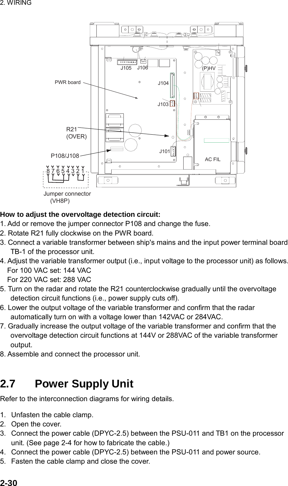 2. WIRING  2-30 J104J103J106J105J101PWR board(P)HVAC FILP108/J108R21(OVER)8 7 6 5 4 3 2 1Jumper connector    (VH8P) How to adjust the overvoltage detection circuit: 1. Add or remove the jumper connector P108 and change the fuse. 2. Rotate R21 fully clockwise on the PWR board. 3. Connect a variable transformer between ship&apos;s mains and the input power terminal board TB-1 of the processor unit.   4. Adjust the variable transformer output (i.e., input voltage to the processor unit) as follows.     For 100 VAC set: 144 VAC     For 220 VAC set: 288 VAC 5. Turn on the radar and rotate the R21 counterclockwise gradually until the overvoltage detection circuit functions (i.e., power supply cuts off). 6. Lower the output voltage of the variable transformer and confirm that the radar automatically turn on with a voltage lower than 142VAC or 284VAC. 7. Gradually increase the output voltage of the variable transformer and confirm that the overvoltage detection circuit functions at 144V or 288VAC of the variable transformer output. 8. Assemble and connect the processor unit.   2.7  Power Supply Unit Refer to the interconnection diagrams for wiring details.  1.  Unfasten the cable clamp. 2.  Open the cover. 3.  Connect the power cable (DPYC-2.5) between the PSU-011 and TB1 on the processor unit. (See page 2-4 for how to fabricate the cable.) 4.  Connect the power cable (DPYC-2.5) between the PSU-011 and power source. 5.  Fasten the cable clamp and close the cover. 