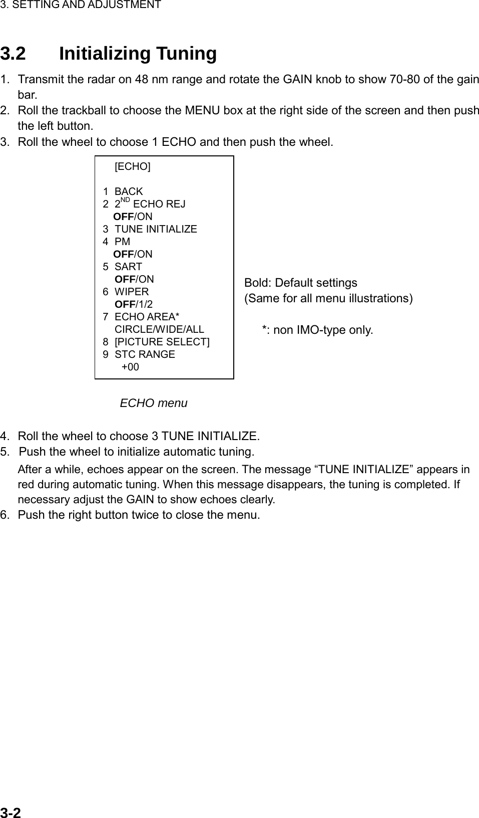 3. SETTING AND ADJUSTMENT    3-2 [ECHO]  1 BACK 2 2ND ECHO REJ OFF/ON 3 TUNE INITIALIZE 4 PM OFF/ON 5 SART  OFF/ON 6 WIPER  OFF/1/2 7 ECHO AREA*  CIRCLE/WIDE/ALL 8 [PICTURE SELECT] 9 STC RANGE +00 3.2 Initializing Tuning 1.  Transmit the radar on 48 nm range and rotate the GAIN knob to show 70-80 of the gain bar. 2.  Roll the trackball to choose the MENU box at the right side of the screen and then push the left button. 3.  Roll the wheel to choose 1 ECHO and then push the wheel.         Bold: Default settings                           (Same for all menu illustrations)   *: non IMO-type only.          ECHO menu  4.  Roll the wheel to choose 3 TUNE INITIALIZE. 5.  Push the wheel to initialize automatic tuning. After a while, echoes appear on the screen. The message “TUNE INITIALIZE” appears in red during automatic tuning. When this message disappears, the tuning is completed. If necessary adjust the GAIN to show echoes clearly. 6.  Push the right button twice to close the menu.  