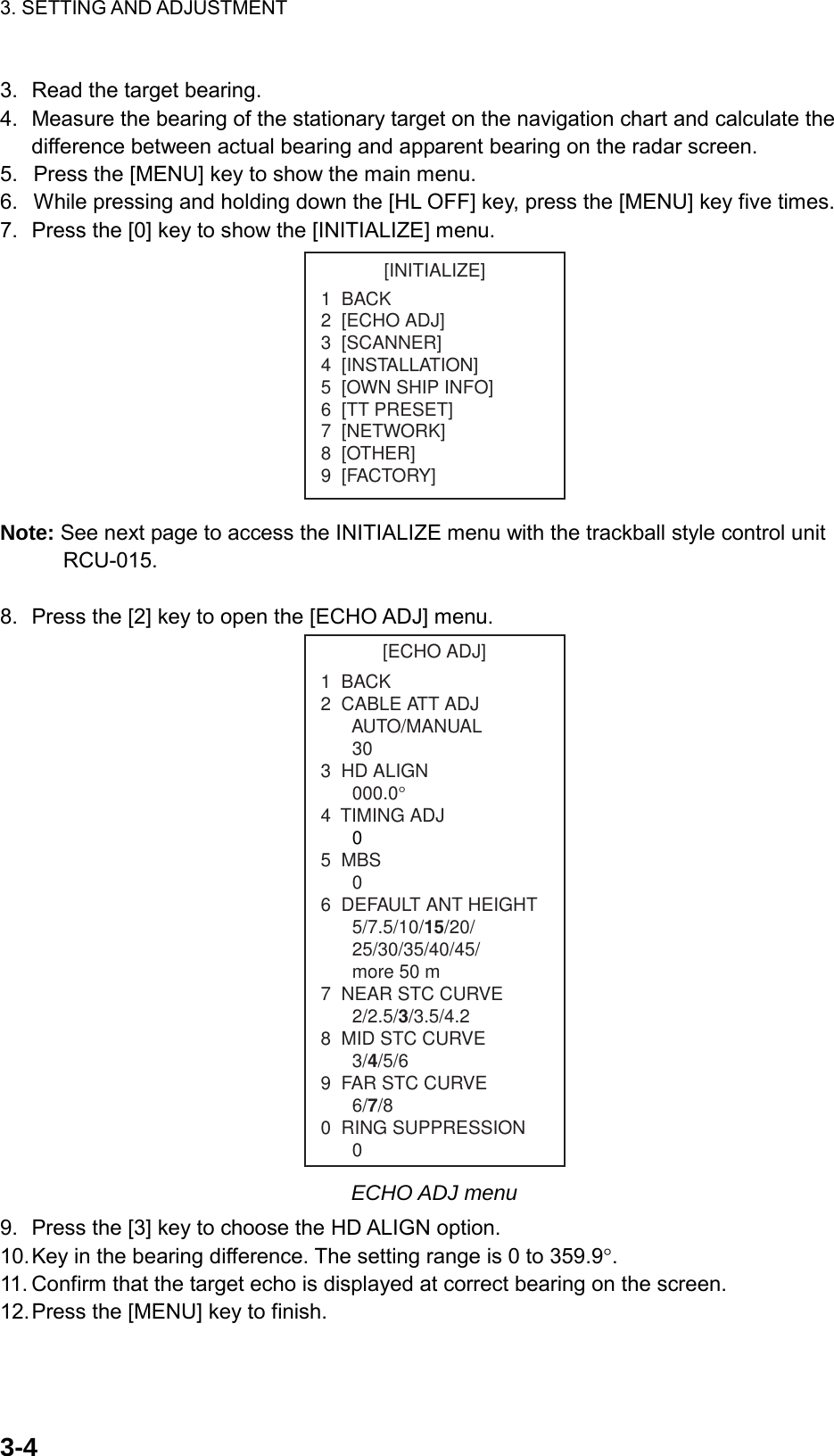 3. SETTING AND ADJUSTMENT    3-43.  Read the target bearing. 4.  Measure the bearing of the stationary target on the navigation chart and calculate the difference between actual bearing and apparent bearing on the radar screen. 5.  Press the [MENU] key to show the main menu. 6.  While pressing and holding down the [HL OFF] key, press the [MENU] key five times. 7.  Press the [0] key to show the [INITIALIZE] menu. [INITIALIZE]1  BACK2  [ECHO ADJ]3  [SCANNER]4  [INSTALLATION]5  [OWN SHIP INFO]6  [TT PRESET]7  [NETWORK]8  [OTHER]9  [FACTORY] Note: See next page to access the INITIALIZE menu with the trackball style control unit RCU-015.  8.  Press the [2] key to open the [ECHO ADJ] menu. [ECHO ADJ]1  BACK2  CABLE ATT ADJ      AUTO/MANUAL303  HD ALIGN000.0°4  TIMING ADJ05  MBS06  DEFAULT ANT HEIGHT5/7.5/10/15/20/25/30/35/40/45/more 50 m7  NEAR STC CURVE2/2.5/3/3.5/4.28  MID STC CURVE3/4/5/69  FAR STC CURVE6/7/80  RING SUPPRESSION0 ECHO ADJ menu 9.  Press the [3] key to choose the HD ALIGN option. 10. Key in the bearing difference. The setting range is 0 to 359.9°. 11. Confirm that the target echo is displayed at correct bearing on the screen. 12. Press the [MENU] key to finish. 