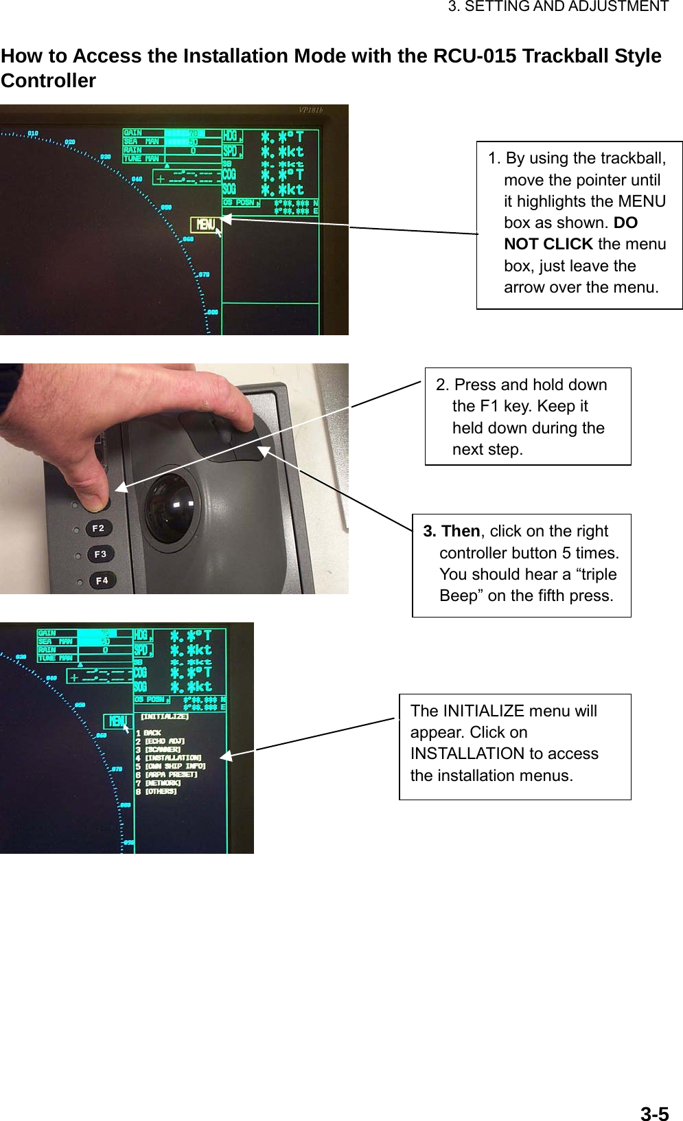 3. SETTING AND ADJUSTMENT  3-5How to Access the Installation Mode with the RCU-015 Trackball Style Controller      1. By using the trackball, move the pointer until it highlights the MENU box as shown. DO NOT CLICK the menu box, just leave the arrow over the menu.2. Press and hold down the F1 key. Keep it held down during the next step.   3. Then, click on the right controller button 5 times. You should hear a “triple Beep” on the fifth press.The INITIALIZE menu will appear. Click on INSTALLATION to access the installation menus. 