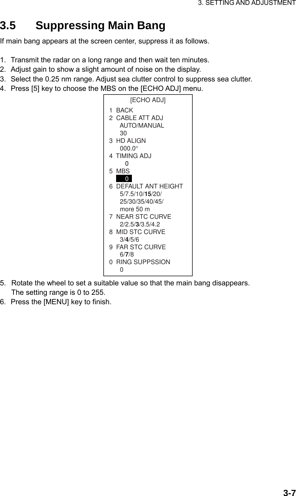 3. SETTING AND ADJUSTMENT  3-73.5 Suppressing Main Bang If main bang appears at the screen center, suppress it as follows.  1.  Transmit the radar on a long range and then wait ten minutes. 2.  Adjust gain to show a slight amount of noise on the display. 3.  Select the 0.25 nm range. Adjust sea clutter control to suppress sea clutter. 4.  Press [5] key to choose the MBS on the [ECHO ADJ] menu. [ECHO ADJ]1  BACK2  CABLE ATT ADJ      AUTO/MANUAL303  HD ALIGN000.0°4  TIMING ADJ   05  MBS   06  DEFAULT ANT HEIGHT5/7.5/10/15/20/25/30/35/40/45/more 50 m7  NEAR STC CURVE2/2.5/3/3.5/4.28  MID STC CURVE3/4/5/69  FAR STC CURVE6/7/80  RING SUPPSSION0 5.  Rotate the wheel to set a suitable value so that the main bang disappears. The setting range is 0 to 255. 6.  Press the [MENU] key to finish. 