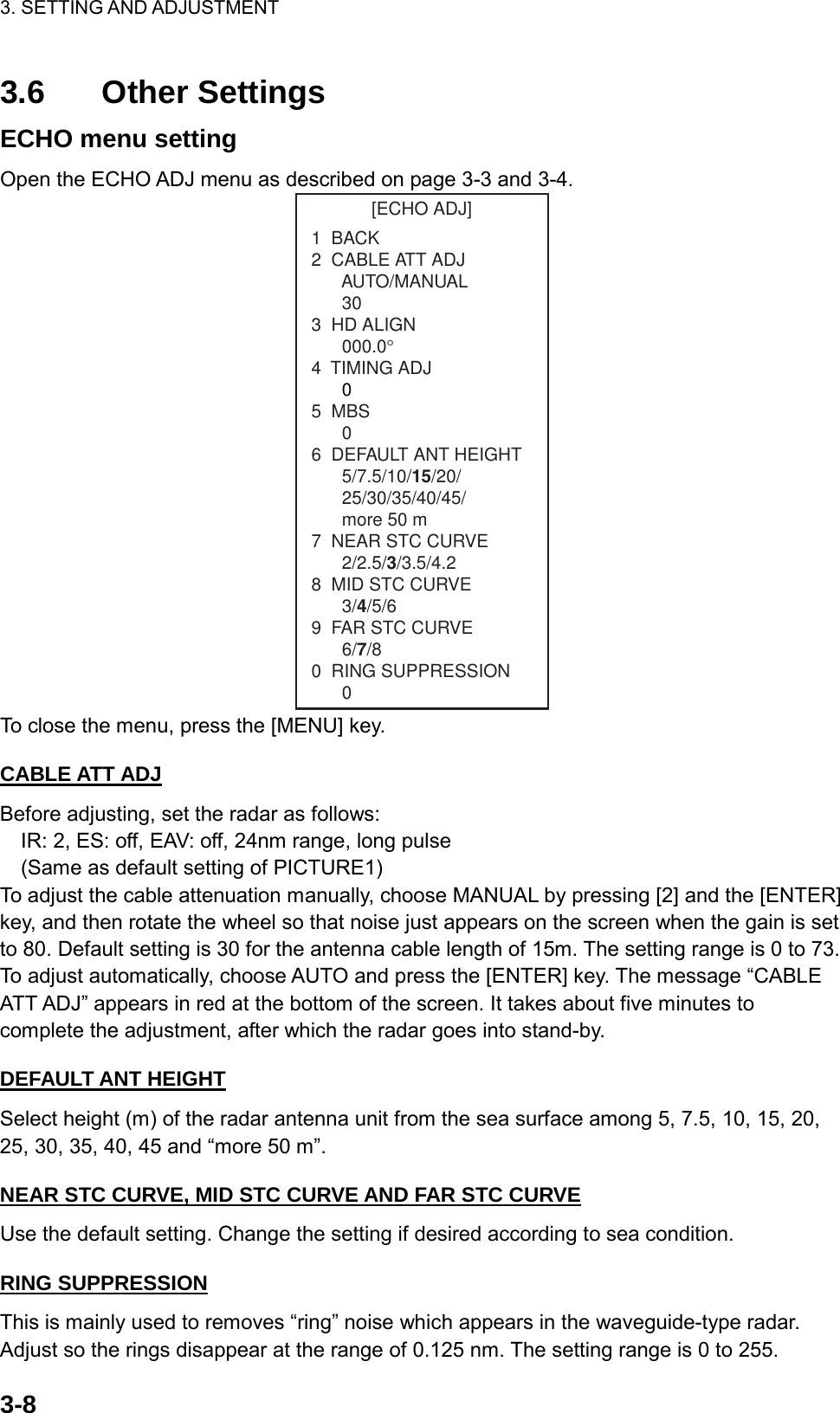 3. SETTING AND ADJUSTMENT    3-83.6 Other Settings ECHO menu setting Open the ECHO ADJ menu as described on page 3-3 and 3-4. [ECHO ADJ]1  BACK2  CABLE ATT ADJ      AUTO/MANUAL303  HD ALIGN000.0°4  TIMING ADJ05  MBS06  DEFAULT ANT HEIGHT5/7.5/10/15/20/25/30/35/40/45/more 50 m7  NEAR STC CURVE2/2.5/3/3.5/4.28  MID STC CURVE3/4/5/69  FAR STC CURVE6/7/80  RING SUPPRESSION0 To close the menu, press the [MENU] key.  CABLE ATT ADJ Before adjusting, set the radar as follows:     IR: 2, ES: off, EAV: off, 24nm range, long pulse     (Same as default setting of PICTURE1) To adjust the cable attenuation manually, choose MANUAL by pressing [2] and the [ENTER]   key, and then rotate the wheel so that noise just appears on the screen when the gain is set to 80. Default setting is 30 for the antenna cable length of 15m. The setting range is 0 to 73. To adjust automatically, choose AUTO and press the [ENTER] key. The message “CABLE ATT ADJ” appears in red at the bottom of the screen. It takes about five minutes to complete the adjustment, after which the radar goes into stand-by.  DEFAULT ANT HEIGHT Select height (m) of the radar antenna unit from the sea surface among 5, 7.5, 10, 15, 20, 25, 30, 35, 40, 45 and “more 50 m”.  NEAR STC CURVE, MID STC CURVE AND FAR STC CURVE Use the default setting. Change the setting if desired according to sea condition.  RING SUPPRESSION This is mainly used to removes “ring” noise which appears in the waveguide-type radar. Adjust so the rings disappear at the range of 0.125 nm. The setting range is 0 to 255. 