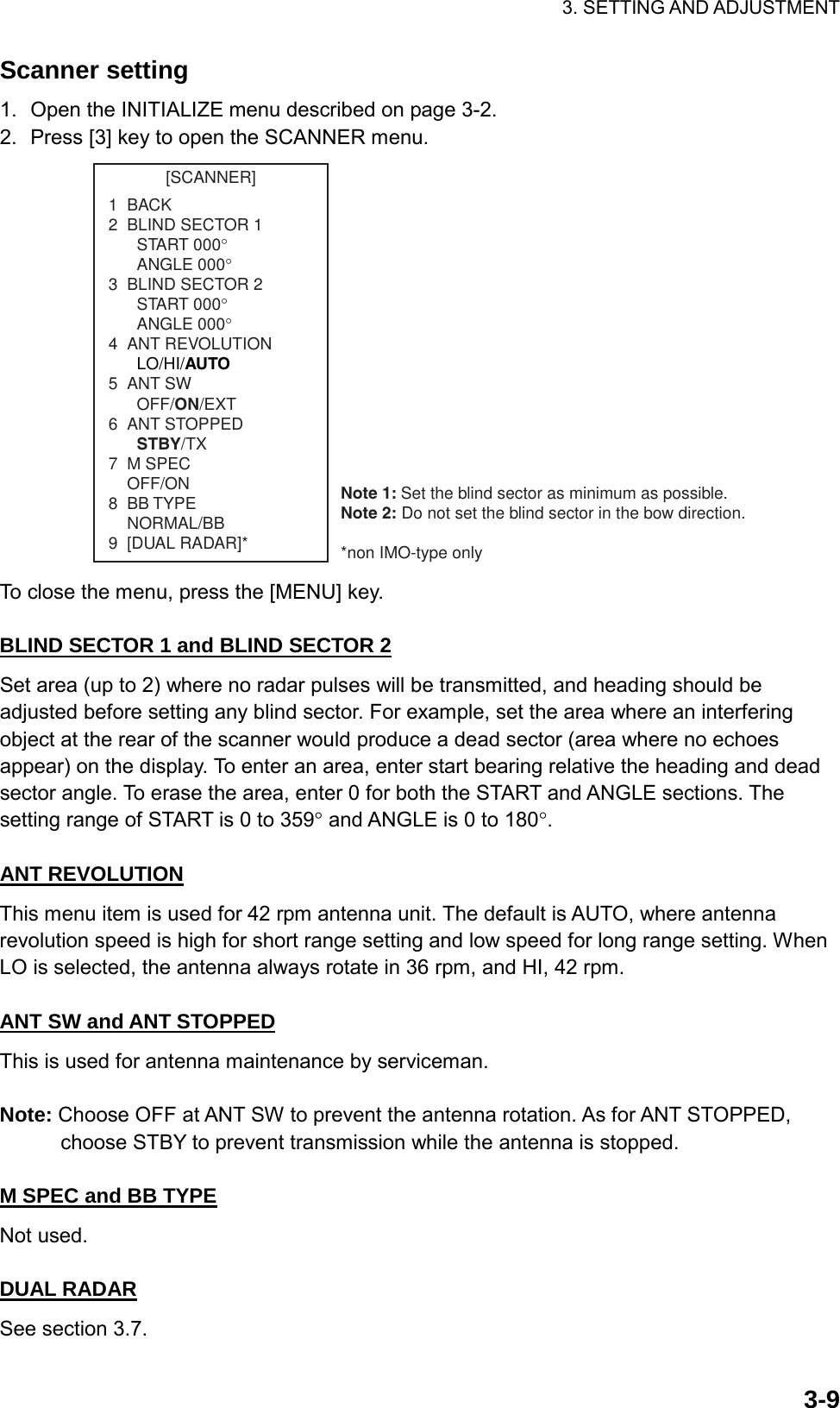 3. SETTING AND ADJUSTMENT  3-9Scanner setting 1.  Open the INITIALIZE menu described on page 3-2. 2.  Press [3] key to open the SCANNER menu. [SCANNER]1  BACK2  BLIND SECTOR 1START 000°ANGLE 000°3  BLIND SECTOR 2START 000°ANGLE 000°4  ANT REVOLUTIONLO/HI/AUTO5  ANT SWOFF/ON/EXT6  ANT STOPPEDSTBY/TX7  M SPEC    OFF/ON8  BB TYPE    NORMAL/BB9  [DUAL RADAR]*Note 1: Set the blind sector as minimum as possible.Note 2: Do not set the blind sector in the bow direction.*non IMO-type only To close the menu, press the [MENU] key.  BLIND SECTOR 1 and BLIND SECTOR 2 Set area (up to 2) where no radar pulses will be transmitted, and heading should be adjusted before setting any blind sector. For example, set the area where an interfering object at the rear of the scanner would produce a dead sector (area where no echoes appear) on the display. To enter an area, enter start bearing relative the heading and dead sector angle. To erase the area, enter 0 for both the START and ANGLE sections. The setting range of START is 0 to 359° and ANGLE is 0 to 180°.  ANT REVOLUTION This menu item is used for 42 rpm antenna unit. The default is AUTO, where antenna revolution speed is high for short range setting and low speed for long range setting. When LO is selected, the antenna always rotate in 36 rpm, and HI, 42 rpm.  ANT SW and ANT STOPPED This is used for antenna maintenance by serviceman.  Note: Choose OFF at ANT SW to prevent the antenna rotation. As for ANT STOPPED, choose STBY to prevent transmission while the antenna is stopped.  M SPEC and BB TYPE Not used.  DUAL RADAR See section 3.7. 