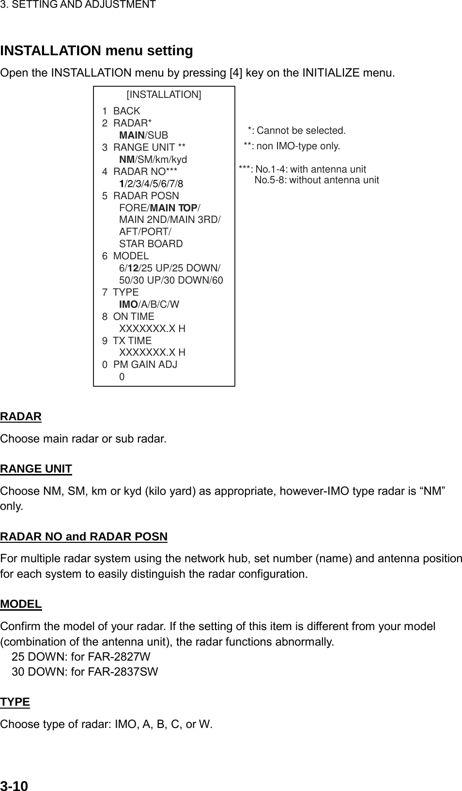 3. SETTING AND ADJUSTMENT    3-10INSTALLATION menu setting Open the INSTALLATION menu by pressing [4] key on the INITIALIZE menu. [INSTALLATION]1  BACK2  RADAR*MAIN/SUB3  RANGE UNIT **NM/SM/km/kyd4  RADAR NO***1/2/3/4/5/6/7/85  RADAR POSNFORE/MAIN TOP/MAIN 2ND/MAIN 3RD/AFT/PORT/STAR BOARD6  MODEL6/12/25 UP/25 DOWN/50/30 UP/30 DOWN/607  TYPEIMO/A/B/C/W8  ON TIMEXXXXXXX.X H9  TX TIMEXXXXXXX.X H0  PM GAIN ADJ0**: non IMO-type only.***: No.1-4: with antenna unitNo.5-8: without antenna unit*: Cannot be selected.  RADAR Choose main radar or sub radar.  RANGE UNIT Choose NM, SM, km or kyd (kilo yard) as appropriate, however-IMO type radar is “NM” only.  RADAR NO and RADAR POSN For multiple radar system using the network hub, set number (name) and antenna position for each system to easily distinguish the radar configuration.  MODEL Confirm the model of your radar. If the setting of this item is different from your model (combination of the antenna unit), the radar functions abnormally.   25 DOWN: for FAR-2827W   30 DOWN: for FAR-2837SW  TYPE Choose type of radar: IMO, A, B, C, or W.  