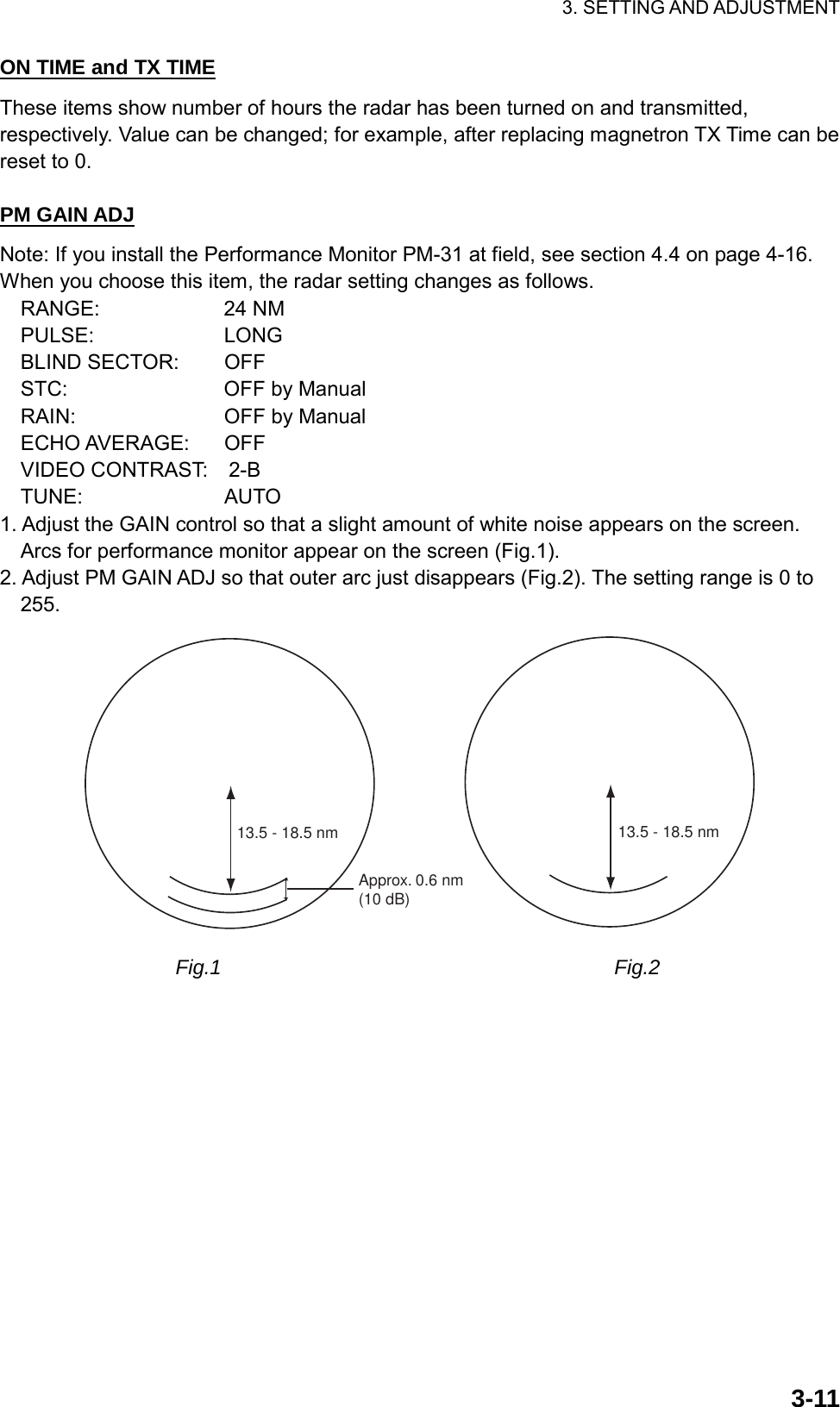 3. SETTING AND ADJUSTMENT  3-11ON TIME and TX TIME These items show number of hours the radar has been turned on and transmitted, respectively. Value can be changed; for example, after replacing magnetron TX Time can be reset to 0.  PM GAIN ADJ Note: If you install the Performance Monitor PM-31 at field, see section 4.4 on page 4-16. When you choose this item, the radar setting changes as follows. RANGE:     24 NM PULSE:     LONG BLIND SECTOR:     OFF STC:     OFF by Manual RAIN:     OFF by Manual ECHO AVERAGE:    OFF VIDEO CONTRAST:  2-B TUNE:     AUTO 1. Adjust the GAIN control so that a slight amount of white noise appears on the screen. Arcs for performance monitor appear on the screen (Fig.1). 2. Adjust PM GAIN ADJ so that outer arc just disappears (Fig.2). The setting range is 0 to 255. Approx. 0.6 nm(10 dB)13.5 - 18.5 nm 13.5 - 18.5 nm                  Fig.1                                      Fig.2 