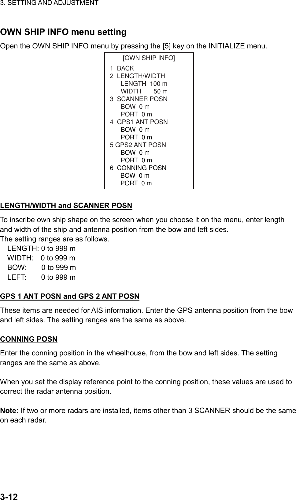 3. SETTING AND ADJUSTMENT    3-12OWN SHIP INFO menu setting Open the OWN SHIP INFO menu by pressing the [5] key on the INITIALIZE menu. [OWN SHIP INFO]1  BACK2  LENGTH/WIDTHLENGTH  100 mWIDTH       50 m3  SCANNER POSNBOW  0 mPORT  0 m4  GPS1 ANT POSNBOW  0 mPORT  0 m5 GPS2 ANT POSNBOW  0 mPORT  0 m6  CONNING POSN      BOW  0 m      PORT  0 m  LENGTH/WIDTH and SCANNER POSN To inscribe own ship shape on the screen when you choose it on the menu, enter length and width of the ship and antenna position from the bow and left sides. The setting ranges are as follows.   LENGTH: 0 to 999 m   WIDTH:  0 to 999 m   BOW:    0 to 999 m   LEFT:    0 to 999 m   GPS 1 ANT POSN and GPS 2 ANT POSN These items are needed for AIS information. Enter the GPS antenna position from the bow and left sides. The setting ranges are the same as above.  CONNING POSN Enter the conning position in the wheelhouse, from the bow and left sides. The setting ranges are the same as above.  When you set the display reference point to the conning position, these values are used to correct the radar antenna position.  Note: If two or more radars are installed, items other than 3 SCANNER should be the same on each radar. 