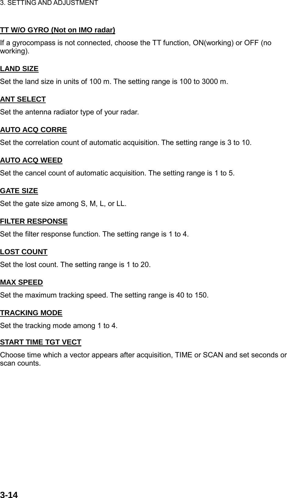 3. SETTING AND ADJUSTMENT    3-14TT W/O GYRO (Not on IMO radar) If a gyrocompass is not connected, choose the TT function, ON(working) or OFF (no working).  LAND SIZE Set the land size in units of 100 m. The setting range is 100 to 3000 m.  ANT SELECT Set the antenna radiator type of your radar.  AUTO ACQ CORRE Set the correlation count of automatic acquisition. The setting range is 3 to 10.  AUTO ACQ WEED Set the cancel count of automatic acquisition. The setting range is 1 to 5.  GATE SIZE Set the gate size among S, M, L, or LL.  FILTER RESPONSE Set the filter response function. The setting range is 1 to 4.  LOST COUNT Set the lost count. The setting range is 1 to 20.  MAX SPEED Set the maximum tracking speed. The setting range is 40 to 150.  TRACKING MODE Set the tracking mode among 1 to 4.  START TIME TGT VECT Choose time which a vector appears after acquisition, TIME or SCAN and set seconds or scan counts. 