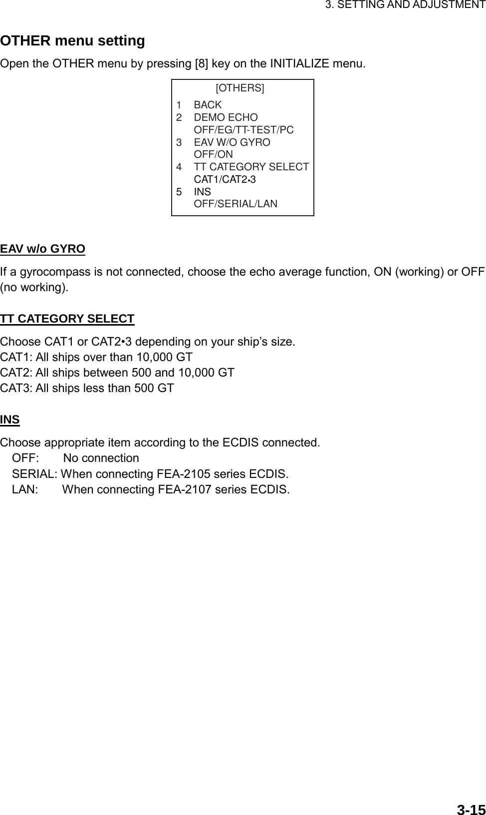 3. SETTING AND ADJUSTMENT  3-15OTHER menu setting Open the OTHER menu by pressing [8] key on the INITIALIZE menu. [OTHERS]1BACK2 DEMO ECHOOFF/EG/TT-TEST/PC3 EAV W/O GYROOFF/ON4 TT CATEGORY SELECTCAT1/CAT2 35INSOFF/SERIAL/LAN  EAV w/o GYRO If a gyrocompass is not connected, choose the echo average function, ON (working) or OFF (no working).  TT CATEGORY SELECT Choose CAT1 or CAT2•3 depending on your ship’s size. CAT1: All ships over than 10,000 GT CAT2: All ships between 500 and 10,000 GT CAT3: All ships less than 500 GT  INS Choose appropriate item according to the ECDIS connected.   OFF:    No connection     SERIAL: When connecting FEA-2105 series ECDIS.   LAN:    When connecting FEA-2107 series ECDIS. 