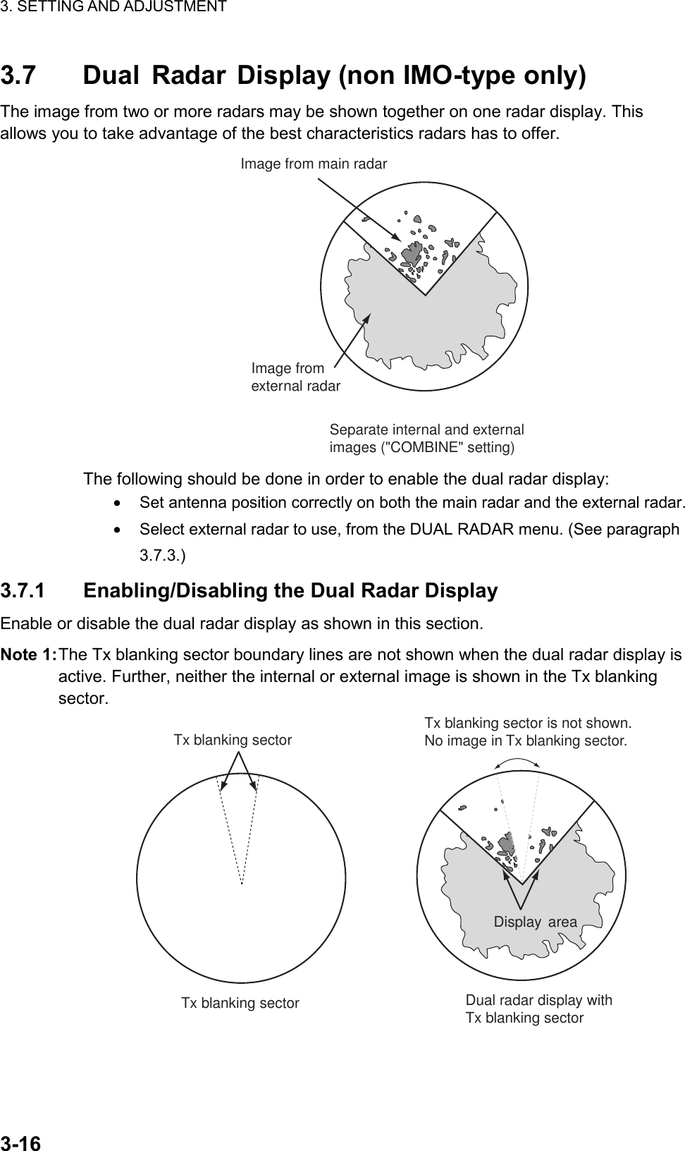 3. SETTING AND ADJUSTMENT    3-163.7 Dual Radar Display (non IMO-type only) The image from two or more radars may be shown together on one radar display. This allows you to take advantage of the best characteristics radars has to offer. Image from main radarImage from external radarSeparate internal and externalimages (&quot;COMBINE&quot; setting) The following should be done in order to enable the dual radar display: •  Set antenna position correctly on both the main radar and the external radar. •  Select external radar to use, from the DUAL RADAR menu. (See paragraph 3.7.3.) 3.7.1 Enabling/Disabling the Dual Radar Display Enable or disable the dual radar display as shown in this section. Note 1: The Tx blanking sector boundary lines are not shown when the dual radar display is active. Further, neither the internal or external image is shown in the Tx blanking sector. Tx blanking sectorTx blanking sectorDisplay areaDual radar display with Tx blanking sectorTx blanking sector is not shown.No image in Tx blanking sector. 