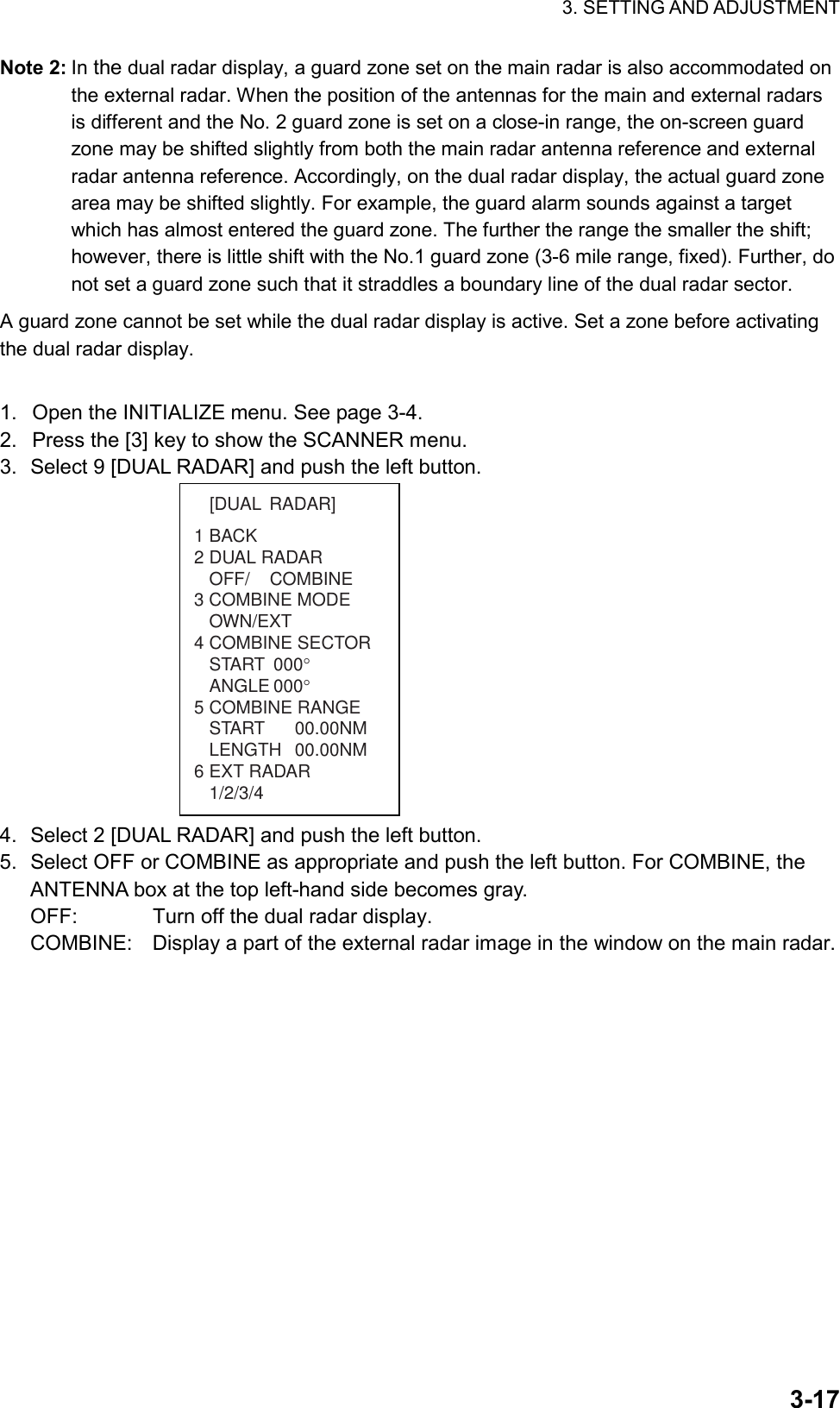 3. SETTING AND ADJUSTMENT  3-17Note 2: In the dual radar display, a guard zone set on the main radar is also accommodated on the external radar. When the position of the antennas for the main and external radars is different and the No. 2 guard zone is set on a close-in range, the on-screen guard zone may be shifted slightly from both the main radar antenna reference and external radar antenna reference. Accordingly, on the dual radar display, the actual guard zone area may be shifted slightly. For example, the guard alarm sounds against a target which has almost entered the guard zone. The further the range the smaller the shift; however, there is little shift with the No.1 guard zone (3-6 mile range, fixed). Further, do not set a guard zone such that it straddles a boundary line of the dual radar sector. A guard zone cannot be set while the dual radar display is active. Set a zone before activating the dual radar display.  1.  Open the INITIALIZE menu. See page 3-4. 2.  Press the [3] key to show the SCANNER menu. 3.  Select 9 [DUAL RADAR] and push the left button.   1BACK2 DUAL RADAROFF/    COMBINE3 COMBINE MODEOWN/EXT4 COMBINE SECTORSTART 000°ANGLE 000°5 COMBINE RANGESTART 00.00NMLENGTH 00.00NM6 EXT RADAR1/2/3/4[DUAL RADAR] 4.  Select 2 [DUAL RADAR] and push the left button. 5.  Select OFF or COMBINE as appropriate and push the left button. For COMBINE, the ANTENNA box at the top left-hand side becomes gray. OFF:  Turn off the dual radar display. COMBINE:  Display a part of the external radar image in the window on the main radar.   