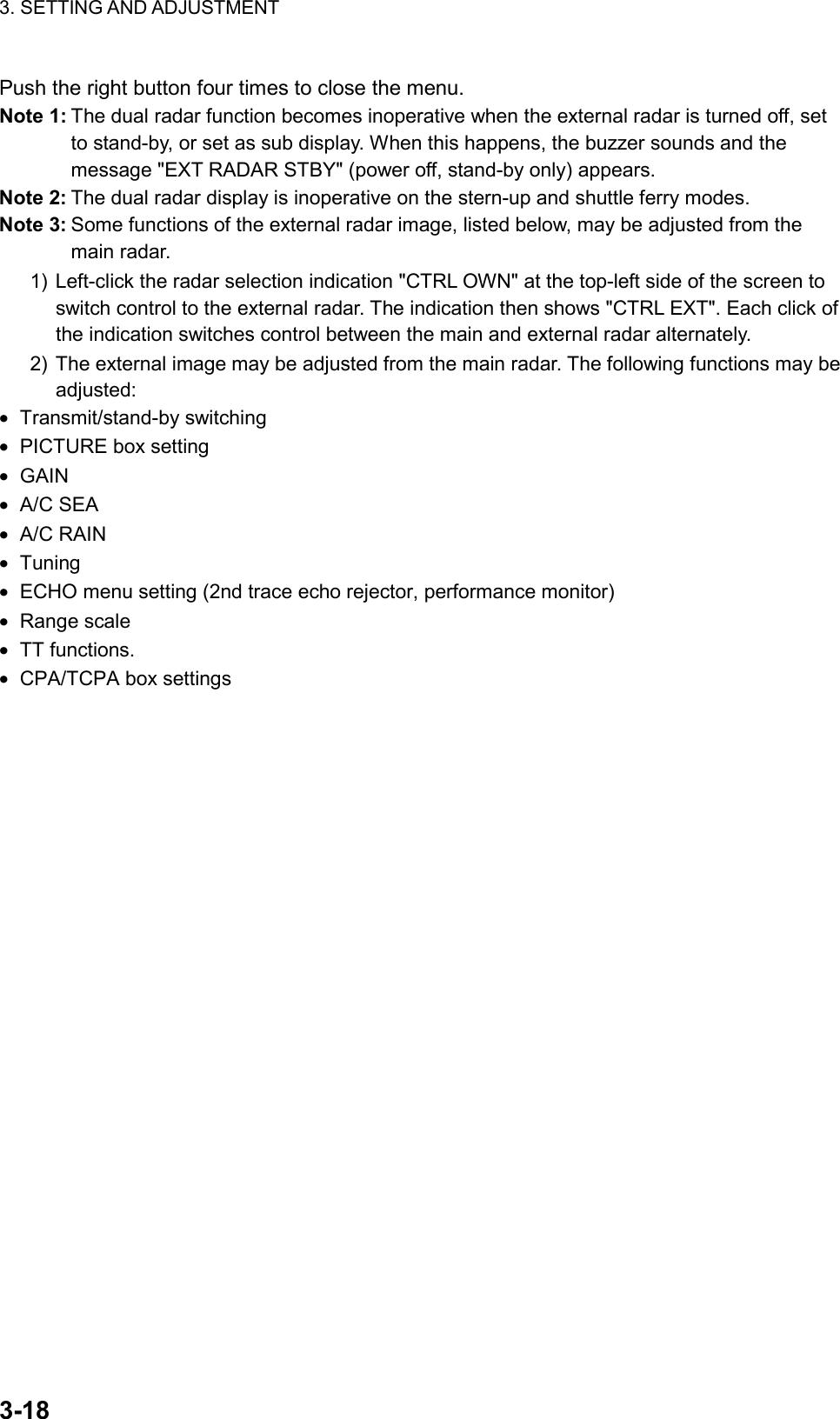 3. SETTING AND ADJUSTMENT    3-18Push the right button four times to close the menu. Note 1: The dual radar function becomes inoperative when the external radar is turned off, set to stand-by, or set as sub display. When this happens, the buzzer sounds and the message &quot;EXT RADAR STBY&quot; (power off, stand-by only) appears. Note 2: The dual radar display is inoperative on the stern-up and shuttle ferry modes. Note 3: Some functions of the external radar image, listed below, may be adjusted from the main radar. 1) Left-click the radar selection indication &quot;CTRL OWN&quot; at the top-left side of the screen to switch control to the external radar. The indication then shows &quot;CTRL EXT&quot;. Each click of the indication switches control between the main and external radar alternately. 2) The external image may be adjusted from the main radar. The following functions may be adjusted: •  Transmit/stand-by switching •  PICTURE box setting •  GAIN  •  A/C SEA •  A/C RAIN •  Tuning •  ECHO menu setting (2nd trace echo rejector, performance monitor) •  Range scale •  TT functions.   •  CPA/TCPA box settings   