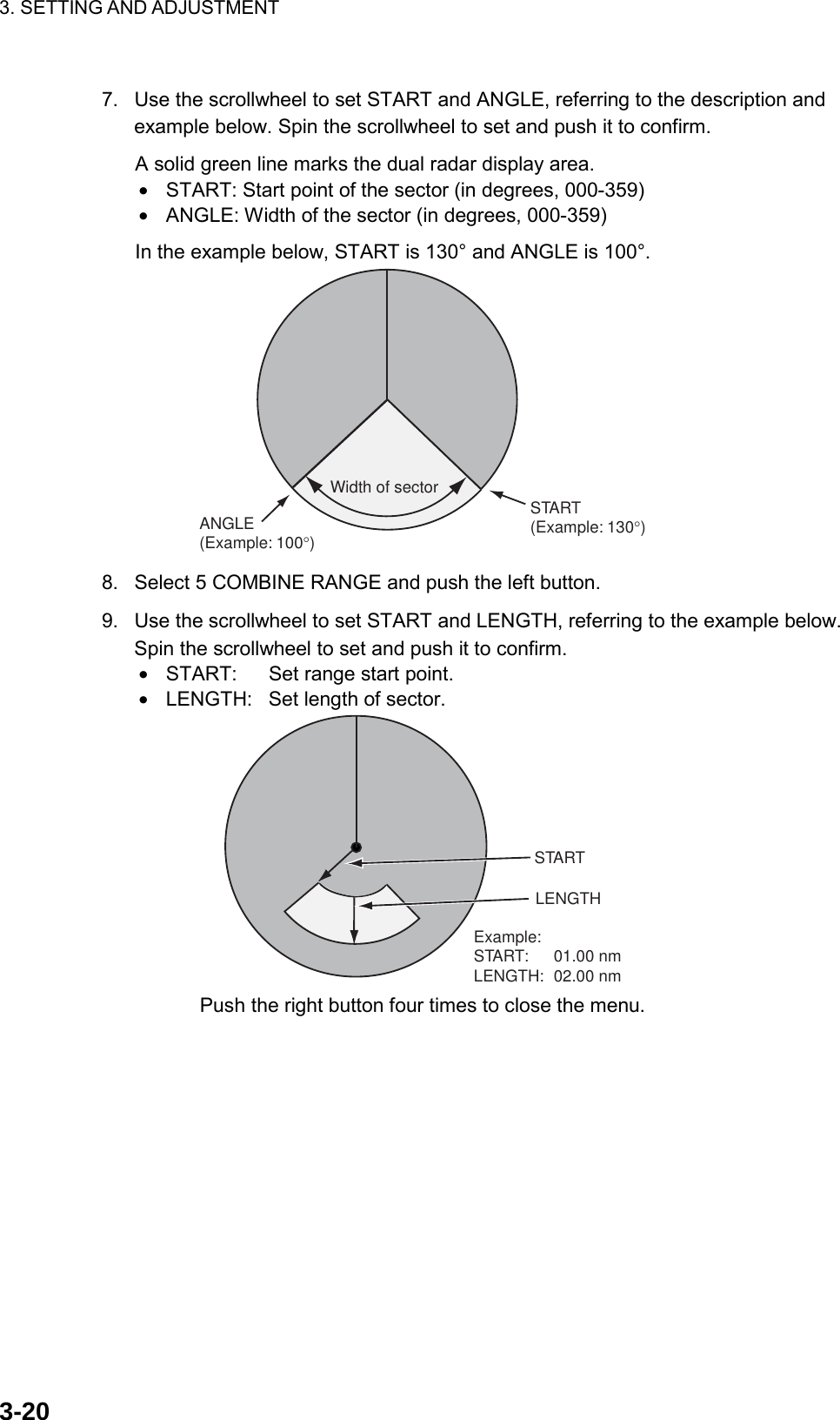 3. SETTING AND ADJUSTMENT    3-207.  Use the scrollwheel to set START and ANGLE, referring to the description and example below. Spin the scrollwheel to set and push it to confirm. A solid green line marks the dual radar display area. •  START: Start point of the sector (in degrees, 000-359) •  ANGLE: Width of the sector (in degrees, 000-359) In the example below, START is 130° and ANGLE is 100°. START(Example: 130°)ANGLE(Example: 100°)Width of sector  8.  Select 5 COMBINE RANGE and push the left button. 9.  Use the scrollwheel to set START and LENGTH, referring to the example below. Spin the scrollwheel to set and push it to confirm. •  START:  Set range start point. •  LENGTH:  Set length of sector. STARTLENGTHExample:START: 01.00 nmLENGTH: 02.00 nm Push the right button four times to close the menu.  