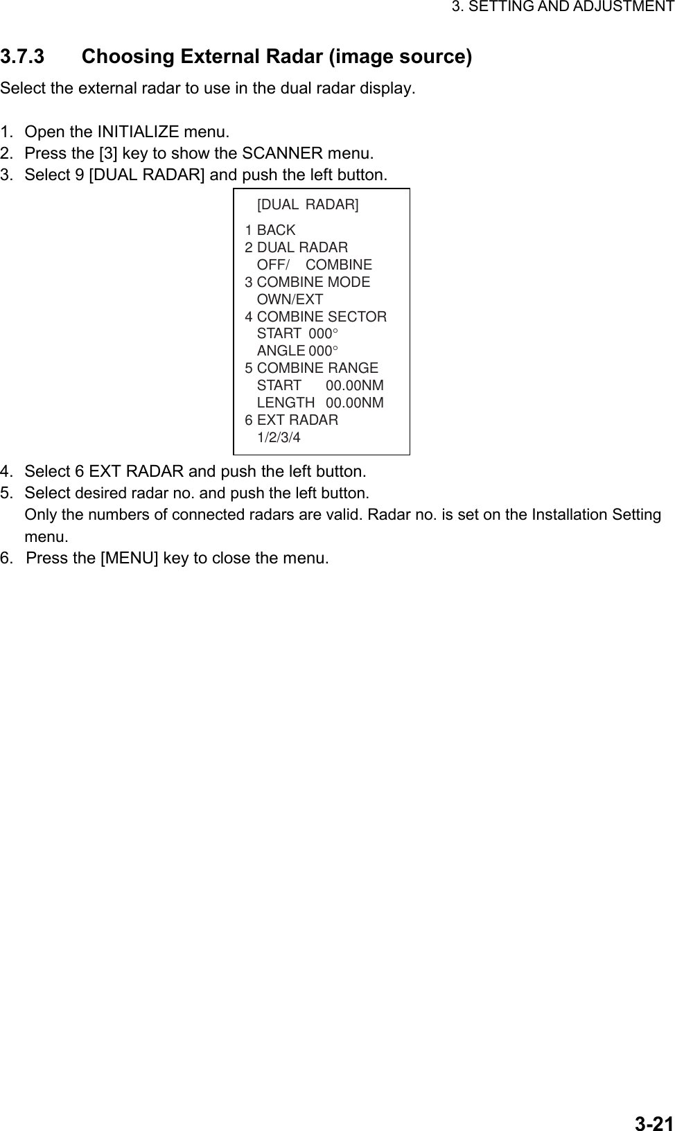 3. SETTING AND ADJUSTMENT  3-213.7.3  Choosing External Radar (image source) Select the external radar to use in the dual radar display.  1.  Open the INITIALIZE menu. 2.  Press the [3] key to show the SCANNER menu. 3.  Select 9 [DUAL RADAR] and push the left button.   1BACK2 DUAL RADAROFF/    COMBINE3 COMBINE MODEOWN/EXT4 COMBINE SECTORSTART 000°ANGLE 000°5 COMBINE RANGESTART 00.00NMLENGTH 00.00NM6 EXT RADAR1/2/3/4[DUAL RADAR] 4.  Select 6 EXT RADAR and push the left button. 5. Select desired radar no. and push the left button. Only the numbers of connected radars are valid. Radar no. is set on the Installation Setting menu. 6.  Press the [MENU] key to close the menu. 