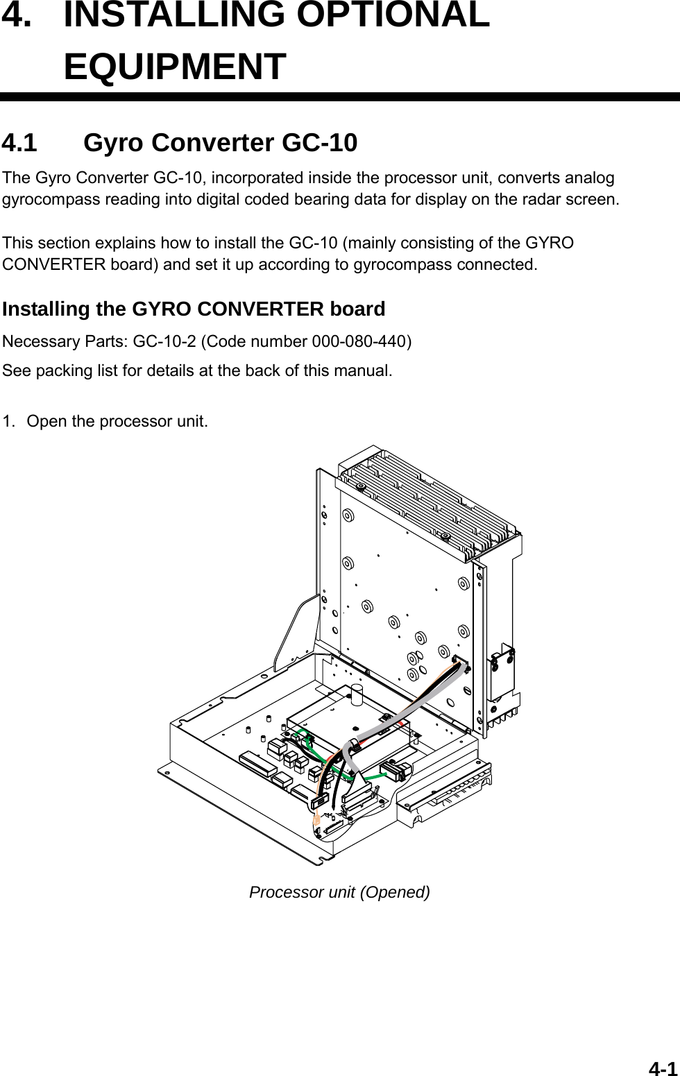  4-14. INSTALLING OPTIONAL  EQUIPMENT4.1  Gyro Converter GC-10 The Gyro Converter GC-10, incorporated inside the processor unit, converts analog gyrocompass reading into digital coded bearing data for display on the radar screen.  This section explains how to install the GC-10 (mainly consisting of the GYRO CONVERTER board) and set it up according to gyrocompass connected.  Installing the GYRO CONVERTER board Necessary Parts: GC-10-2 (Code number 000-080-440) See packing list for details at the back of this manual.  1.  Open the processor unit. 114112131213112151713 Processor unit (Opened)  