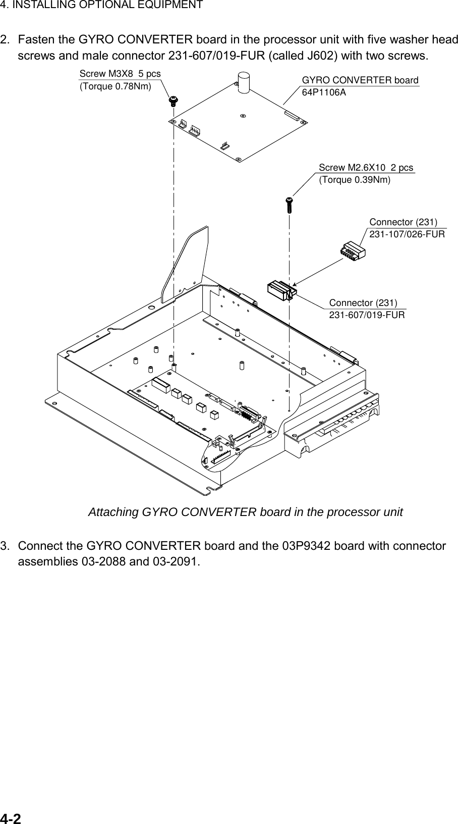 4. INSTALLING OPTIONAL EQUIPMENT  4-22.  Fasten the GYRO CONVERTER board in the processor unit with five washer head screws and male connector 231-607/019-FUR (called J602) with two screws. Connector (231)231-607/019-FUR17Connector (231)231-107/026-FUR17GYRO CONVERTER board64P1106AScrew M3X8  5 pcs(Torque 0.78Nm)Screw M2.6X10  2 pcs(Torque 0.39Nm) Attaching GYRO CONVERTER board in the processor unit  3.  Connect the GYRO CONVERTER board and the 03P9342 board with connector assemblies 03-2088 and 03-2091. 