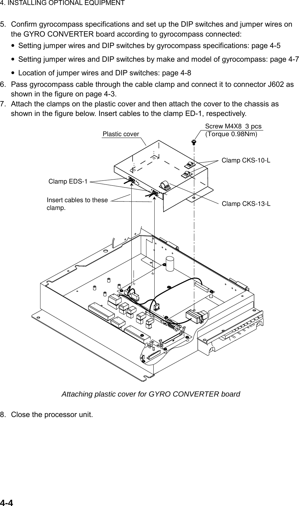 4. INSTALLING OPTIONAL EQUIPMENT  4-45.  Confirm gyrocompass specifications and set up the DIP switches and jumper wires on the GYRO CONVERTER board according to gyrocompass connected: • Setting jumper wires and DIP switches by gyrocompass specifications: page 4-5 • Setting jumper wires and DIP switches by make and model of gyrocompass: page 4-7 • Location of jumper wires and DIP switches: page 4-8 6.  Pass gyrocompass cable through the cable clamp and connect it to connector J602 as shown in the figure on page 4-3.   7.  Attach the clamps on the plastic cover and then attach the cover to the chassis as shown in the figure below. Insert cables to the clamp ED-1, respectively. 114112131213112151713Screw M4X8  3 pcs(Torque 0.98Nm)Plastic coverInsert cables to these clamp.Clamp EDS-1Clamp CKS-10-LClamp CKS-13-L Attaching plastic cover for GYRO CONVERTER board  8.  Close the processor unit. 