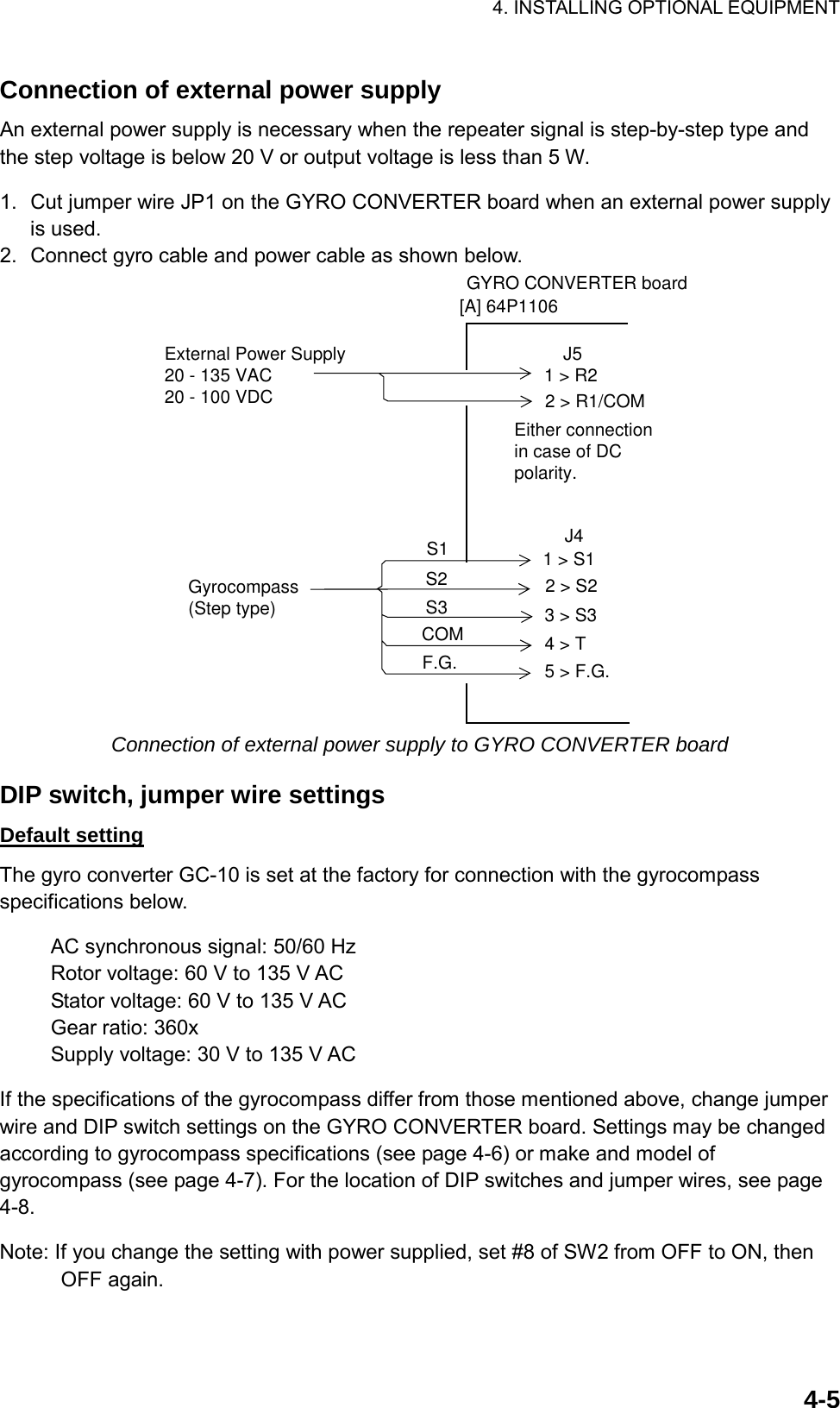 4. INSTALLING OPTIONAL EQUIPMENT    4-5Connection of external power supply An external power supply is necessary when the repeater signal is step-by-step type and the step voltage is below 20 V or output voltage is less than 5 W.  1.  Cut jumper wire JP1 on the GYRO CONVERTER board when an external power supply is used. 2.  Connect gyro cable and power cable as shown below. GYRO CONVERTER board[A] 64P11061 &gt; R2Either connectionin case of DCpolarity.J52 &gt; R1/COMExternal Power Supply20 - 135 VAC20 - 100 VDC1 &gt; S12 &gt; S23 &gt; S34 &gt; T5 &gt; F.G.Gyrocompass(Step type)S1S2S3COMF.G.J4 Connection of external power supply to GYRO CONVERTER board  DIP switch, jumper wire settings Default setting The gyro converter GC-10 is set at the factory for connection with the gyrocompass specifications below.  AC synchronous signal: 50/60 Hz Rotor voltage: 60 V to 135 V AC Stator voltage: 60 V to 135 V AC Gear ratio: 360x Supply voltage: 30 V to 135 V AC  If the specifications of the gyrocompass differ from those mentioned above, change jumper wire and DIP switch settings on the GYRO CONVERTER board. Settings may be changed according to gyrocompass specifications (see page 4-6) or make and model of gyrocompass (see page 4-7). For the location of DIP switches and jumper wires, see page 4-8.  Note: If you change the setting with power supplied, set #8 of SW2 from OFF to ON, then OFF again. 