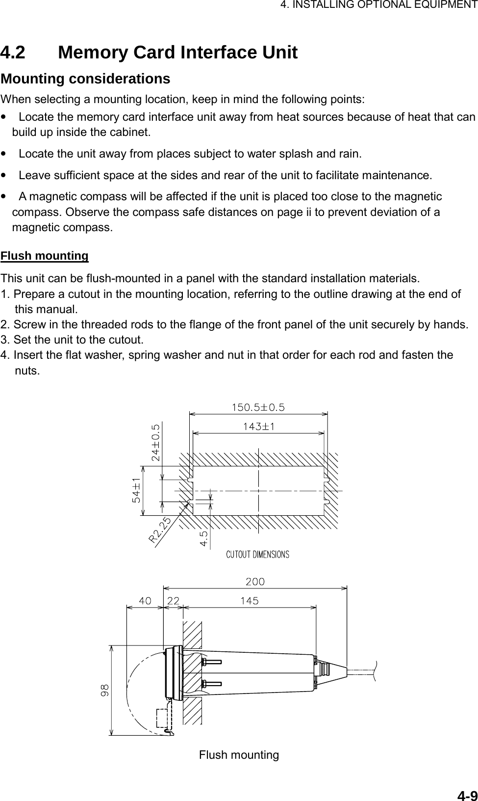 4. INSTALLING OPTIONAL EQUIPMENT    4-94.2  Memory Card Interface Unit Mounting considerations When selecting a mounting location, keep in mind the following points: • Locate the memory card interface unit away from heat sources because of heat that can build up inside the cabinet. • Locate the unit away from places subject to water splash and rain. • Leave sufficient space at the sides and rear of the unit to facilitate maintenance. • A magnetic compass will be affected if the unit is placed too close to the magnetic compass. Observe the compass safe distances on page ii to prevent deviation of a magnetic compass.  Flush mounting This unit can be flush-mounted in a panel with the standard installation materials. 1. Prepare a cutout in the mounting location, referring to the outline drawing at the end of this manual. 2. Screw in the threaded rods to the flange of the front panel of the unit securely by hands. 3. Set the unit to the cutout. 4. Insert the flat washer, spring washer and nut in that order for each rod and fasten the nuts.   Flush mounting 