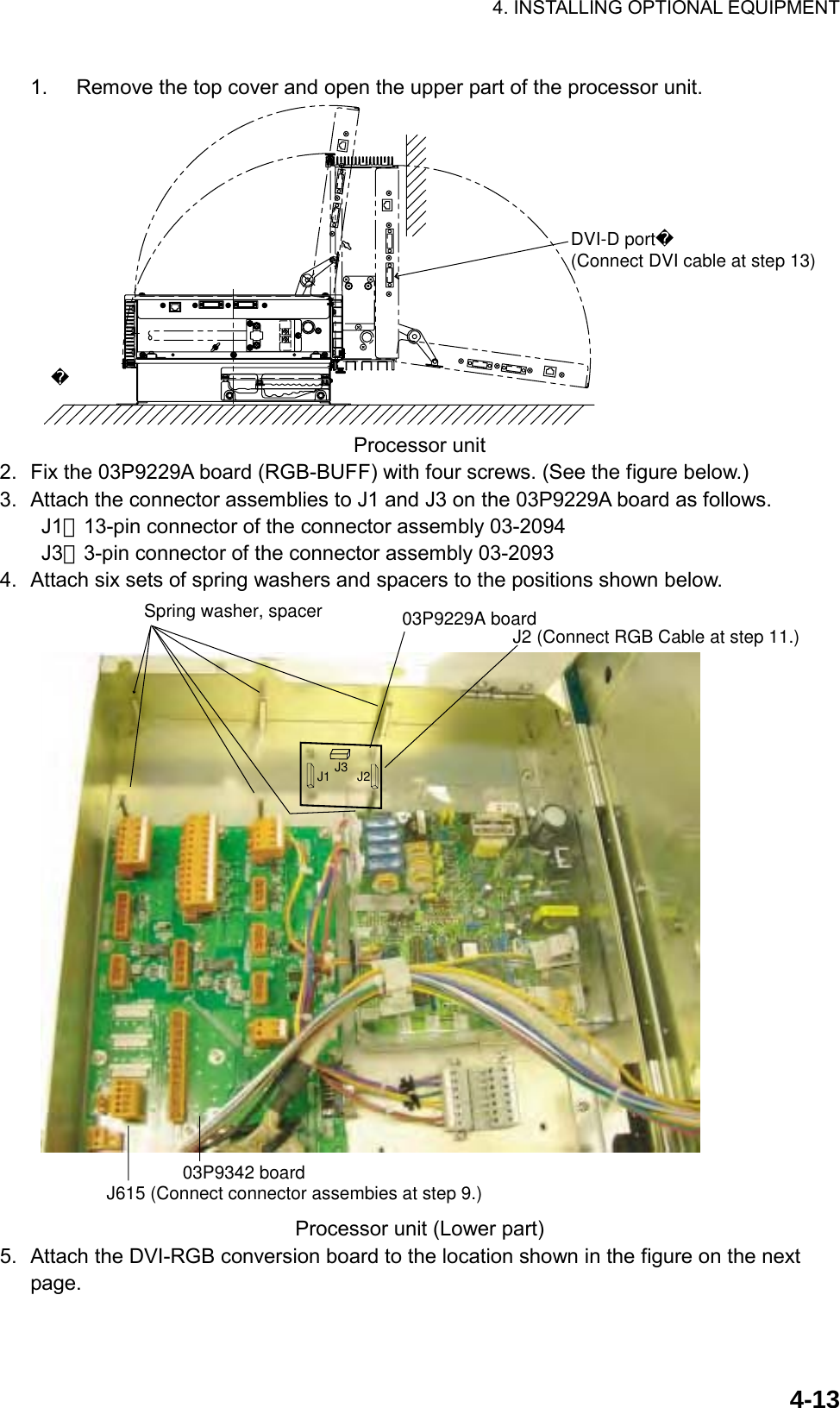 4. INSTALLING OPTIONAL EQUIPMENT    4-131.  Remove the top cover and open the upper part of the processor unit.  DVI-D port(Connect DVI cable at step 13) Processor unit 2.  Fix the 03P9229A board (RGB-BUFF) with four screws. (See the figure below.) 3.  Attach the connector assemblies to J1 and J3 on the 03P9229A board as follows.     J1：13-pin connector of the connector assembly 03-2094     J3：3-pin connector of the connector assembly 03-2093   4.  Attach six sets of spring washers and spacers to the positions shown below. Spring washer, spacer 03P9229A boardJ615 (Connect connector assembies at step 9.)03P9342 boardJ1 J3 J2J2 (Connect RGB Cable at step 11.) Processor unit (Lower part) 5.  Attach the DVI-RGB conversion board to the location shown in the figure on the next page.  