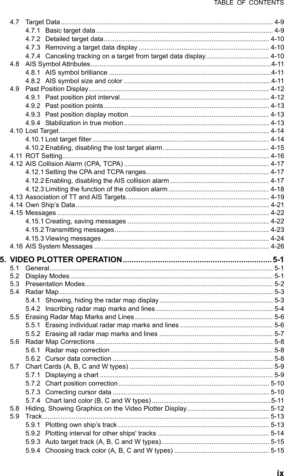 TABLE OF CONTENTS  ix4.7 Target Data.................................................................................................................. 4-9 4.7.1 Basic target data............................................................................................... 4-9 4.7.2 Detailed target data......................................................................................... 4-10 4.7.3 Removing a target data display ...................................................................... 4-10 4.7.4 Canceling tracking on a target from target data display.................................. 4-10 4.8 AIS Symbol Attributes.................................................................................................4-11 4.8.1 AIS symbol brilliance .......................................................................................4-11 4.8.2 AIS symbol size and color ...............................................................................4-11 4.9 Past Position Display................................................................................................. 4-12 4.9.1 Past position plot interval................................................................................ 4-12 4.9.2 Past position points......................................................................................... 4-13 4.9.3 Past position display motion ........................................................................... 4-13 4.9.4 Stabilization in true motion.............................................................................. 4-13 4.10 Lost Target................................................................................................................. 4-14 4.10.1 Lost target filter ............................................................................................... 4-14 4.10.2 Enabling, disabling the lost target alarm......................................................... 4-15 4.11 ROT Setting............................................................................................................... 4-16 4.12 AIS Collision Alarm (CPA, TCPA) .............................................................................. 4-17 4.12.1 Setting the CPA and TCPA ranges.................................................................. 4-17 4.12.2 Enabling, disabling the AIS collision alarm ..................................................... 4-17 4.12.3 Limiting the function of the collision alarm ...................................................... 4-18 4.13 Association of TT and AIS Targets............................................................................. 4-19 4.14 Own Ship’s Data........................................................................................................ 4-21 4.15 Messages .................................................................................................................. 4-22 4.15.1 Creating, saving messages ............................................................................ 4-22 4.15.2 Transmitting messages................................................................................... 4-23 4.15.3 Viewing messages.......................................................................................... 4-24 4.16 AIS System Messages .............................................................................................. 4-26 5. VIDEO PLOTTER OPERATION....................................................................5-1 5.1 General........................................................................................................................ 5-1 5.2 Display Modes............................................................................................................. 5-1 5.3 Presentation Modes..................................................................................................... 5-2 5.4 Radar Map................................................................................................................... 5-3 5.4.1 Showing, hiding the radar map display............................................................. 5-3 5.4.2 Inscribing radar map marks and lines............................................................... 5-4 5.5 Erasing Radar Map Marks and Lines .......................................................................... 5-6 5.5.1 Erasing individual radar map marks and lines .................................................. 5-6 5.5.2 Erasing all radar map marks and lines ............................................................. 5-7 5.6 Radar Map Corrections ............................................................................................... 5-8 5.6.1 Radar map correction ....................................................................................... 5-8 5.6.2 Cursor data correction ...................................................................................... 5-8 5.7 Chart Cards (A, B, C and W types) ............................................................................. 5-9 5.7.1 Displaying a chart ............................................................................................. 5-9 5.7.2 Chart position correction................................................................................. 5-10 5.7.3 Correcting cursor data .................................................................................... 5-10 5.7.4 Chart land color (B, C and W types) ................................................................5-11 5.8 Hiding, Showing Graphics on the Video Plotter Display............................................ 5-12 5.9 Track.......................................................................................................................... 5-13 5.9.1 Plotting own ship’s track ................................................................................. 5-13 5.9.2 Plotting interval for other ships&apos; tracks ............................................................ 5-14 5.9.3  Auto target track (A, B, C and W types).......................................................... 5-15 5.9.4  Choosing track color (A, B, C and W types) ................................................... 5-15 