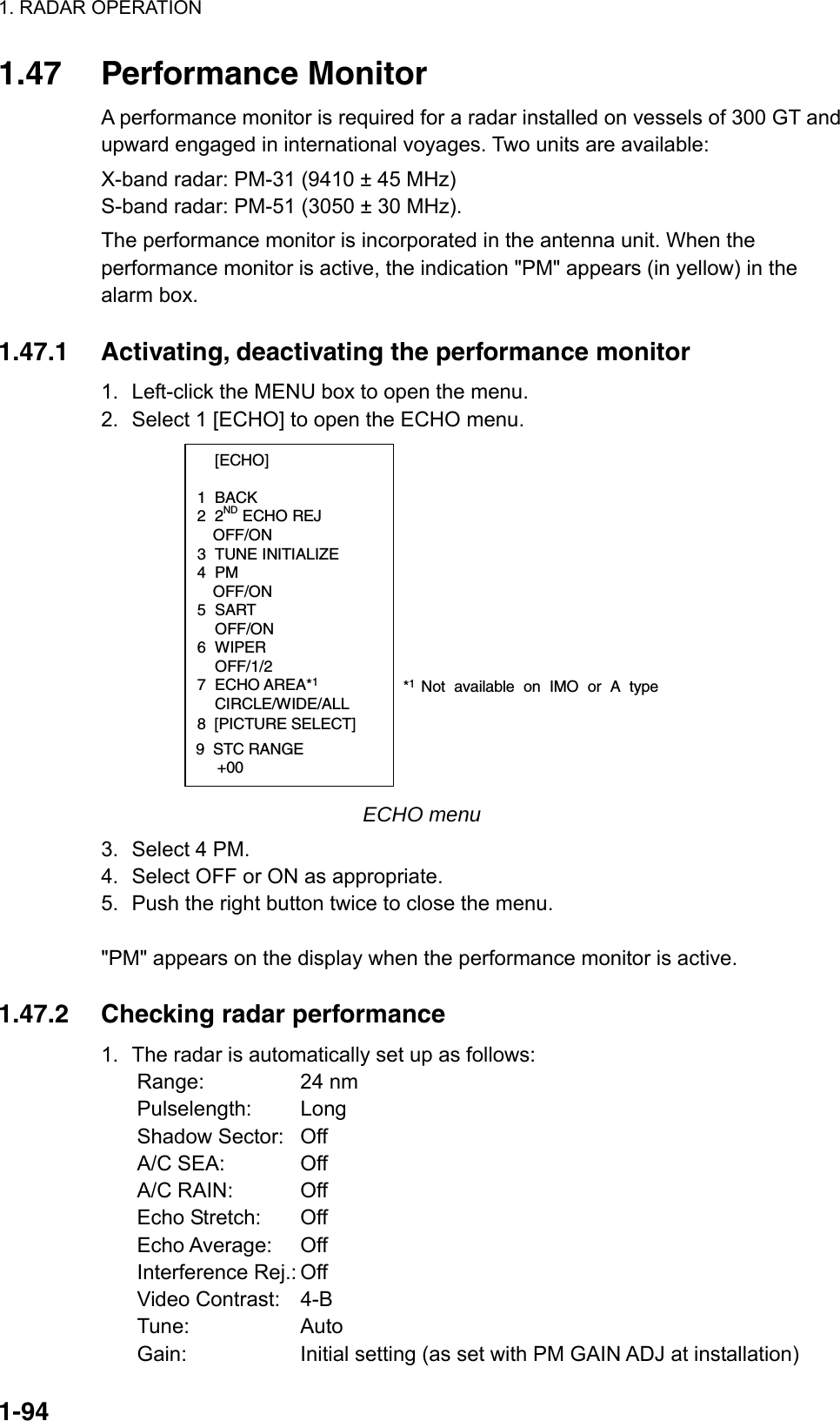 1. RADAR OPERATION  1-941.47 Performance Monitor A performance monitor is required for a radar installed on vessels of 300 GT and upward engaged in international voyages. Two units are available: X-band radar: PM-31 (9410 ± 45 MHz) S-band radar: PM-51 (3050 ± 30 MHz). The performance monitor is incorporated in the antenna unit. When the performance monitor is active, the indication &quot;PM&quot; appears (in yellow) in the alarm box.  1.47.1  Activating, deactivating the performance monitor 1.  Left-click the MENU box to open the menu. 2.  Select 1 [ECHO] to open the ECHO menu.  [ECHO]  1 BACK 2 2ND ECHO REJ OFF/ON 3 TUNE INITIALIZE 4 PM OFF/ON 5 SART  OFF/ON 6 WIPER  OFF/1/2 7 ECHO AREA*1 CIRCLE/WIDE/ALL*1 Not available on IMO or A type8  [PICTURE SELECT]9  STC RANGE     +00 ECHO menu 3.  Select 4 PM. 4.  Select OFF or ON as appropriate.   5.  Push the right button twice to close the menu.    &quot;PM&quot; appears on the display when the performance monitor is active.  1.47.2  Checking radar performance 1.  The radar is automatically set up as follows: Range: 24 nm Pulselength: Long Shadow Sector:  Off A/C SEA:  Off A/C RAIN:  Off Echo Stretch:  Off Echo Average:  Off Interference Rej.: Off Video Contrast:  4-B Tune: Auto  Gain:  Initial setting (as set with PM GAIN ADJ at installation) 