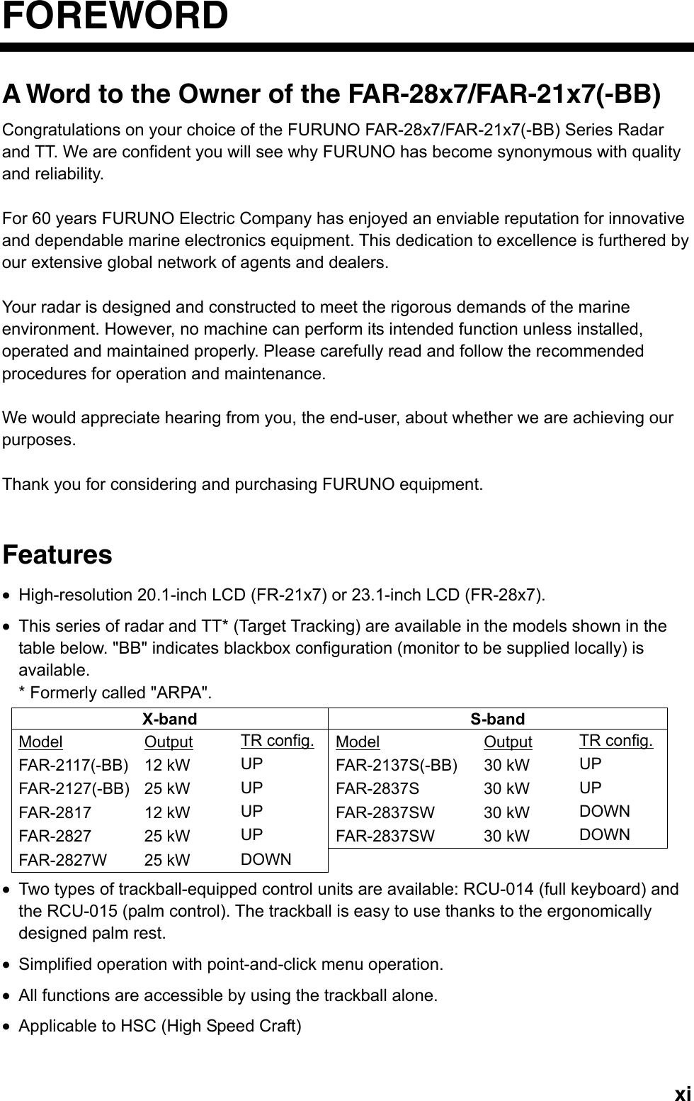   xiFOREWORD A Word to the Owner of the FAR-28x7/FAR-21x7(-BB) Congratulations on your choice of the FURUNO FAR-28x7/FAR-21x7(-BB) Series Radar and TT. We are confident you will see why FURUNO has become synonymous with quality and reliability.  For 60 years FURUNO Electric Company has enjoyed an enviable reputation for innovative and dependable marine electronics equipment. This dedication to excellence is furthered by our extensive global network of agents and dealers.    Your radar is designed and constructed to meet the rigorous demands of the marine environment. However, no machine can perform its intended function unless installed, operated and maintained properly. Please carefully read and follow the recommended procedures for operation and maintenance.    We would appreciate hearing from you, the end-user, about whether we are achieving our purposes.   Thank you for considering and purchasing FURUNO equipment.   Features •  High-resolution 20.1-inch LCD (FR-21x7) or 23.1-inch LCD (FR-28x7).   •  This series of radar and TT* (Target Tracking) are available in the models shown in the table below. &quot;BB&quot; indicates blackbox configuration (monitor to be supplied locally) is available. * Formerly called &quot;ARPA&quot;. X-band S-band Model Output TR config. Model Output TR config. FAR-2117(-BB) 12 kW  UP  FAR-2137S(-BB) 30 kW  UP FAR-2127(-BB) 25 kW  UP  FAR-2837S 30 kW UP FAR-2817 12 kW UP  FAR-2837SW 30 kW DOWN FAR-2827 25 kW UP  FAR-2837SW 30 kW DOWN FAR-2827W 25 kW  DOWN      •  Two types of trackball-equipped control units are available: RCU-014 (full keyboard) and the RCU-015 (palm control). The trackball is easy to use thanks to the ergonomically designed palm rest. •  Simplified operation with point-and-click menu operation. •  All functions are accessible by using the trackball alone. •  Applicable to HSC (High Speed Craft) 