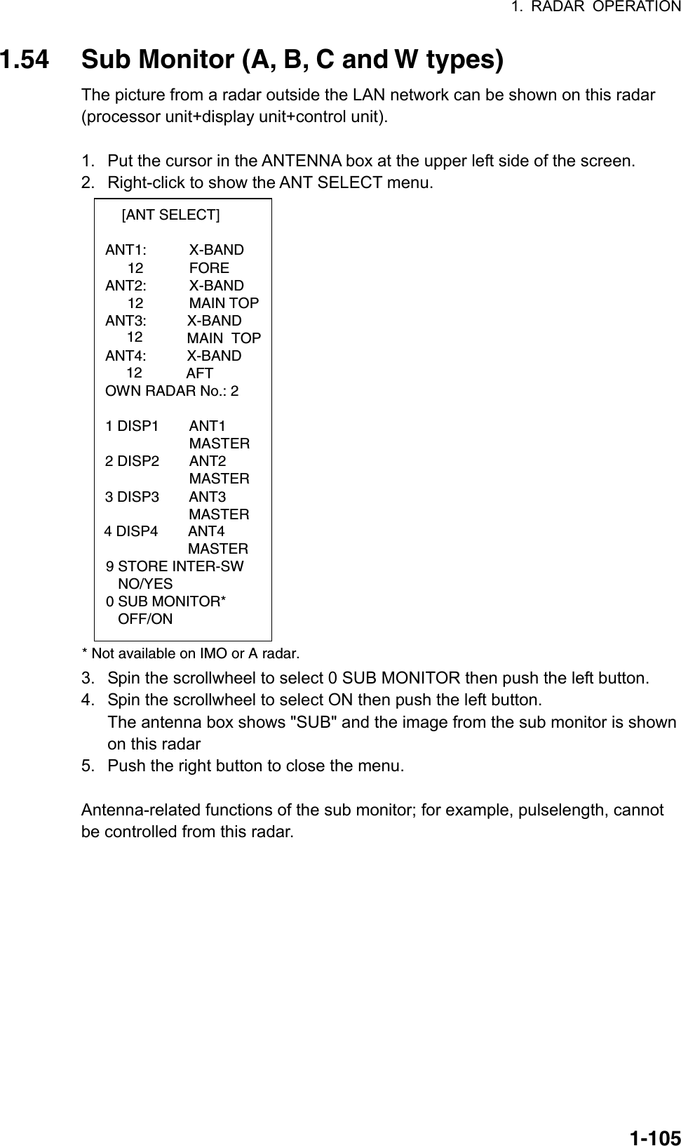 1. RADAR OPERATION  1-1051.54  Sub Monitor (A, B, C and W types) The picture from a radar outside the LAN network can be shown on this radar (processor unit+display unit+control unit).  1.  Put the cursor in the ANTENNA box at the upper left side of the screen. 2.  Right-click to show the ANT SELECT menu.  [ANT SELECT]  ANT1:   X-BAND    12   FORE  ANT2:   X-BAND    12   MAIN TOP ANT3:          X-BAND          MAIN  TOP        12   ANT4:          X-BAND                    AFT  OWN RADAR No.: 2  1 DISP1  ANT1    MASTER 2 DISP2  ANT2    MASTER  * Not available on IMO or A radar.9 STORE INTER-SW   NO/YES0 SUB MONITOR*   OFF/ON3 DISP3 ANT3MASTER4 DISP4 ANT4MASTER     12 3.  Spin the scrollwheel to select 0 SUB MONITOR then push the left button. 4.  Spin the scrollwheel to select ON then push the left button. The antenna box shows &quot;SUB&quot; and the image from the sub monitor is shown on this radar 5.  Push the right button to close the menu.  Antenna-related functions of the sub monitor; for example, pulselength, cannot be controlled from this radar. 