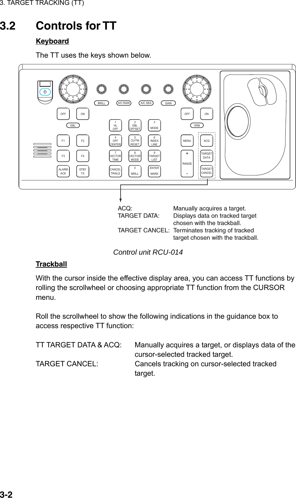 3. TARGET TRACKING (TT)  3-23.2 Controls for TT Keyboard The TT uses the keys shown below. ACQONMENUOFFVRMA/C SEAA/C RAINMODE3LINEINDEX6OFF21HLCENTEROFF45RESETCU/TMOFFSETEBLGAINTARGETCANCELTARGETDATARANGE-+LISTTARGET9MARKENTERTIMEVECTOR78CANCELTRAILS0MODEVECTORBRILLBRILLEBLF1OFFF2ONACKALARMF3 F4STBYTXACQ: Manually acquires a target.TARGET DATA: Displays data on tracked targetchosen with the trackball.TARGET CANCEL: Terminates tracking of trackedtarget chosen with the trackball. Control unit RCU-014 Trackball With the cursor inside the effective display area, you can access TT functions by rolling the scrollwheel or choosing appropriate TT function from the CURSOR menu.   Roll the scrollwheel to show the following indications in the guidance box to access respective TT function:  TT TARGET DATA &amp; ACQ:  Manually acquires a target, or displays data of the   cursor-selected tracked target. TARGET CANCEL:  Cancels tracking on cursor-selected tracked target.  