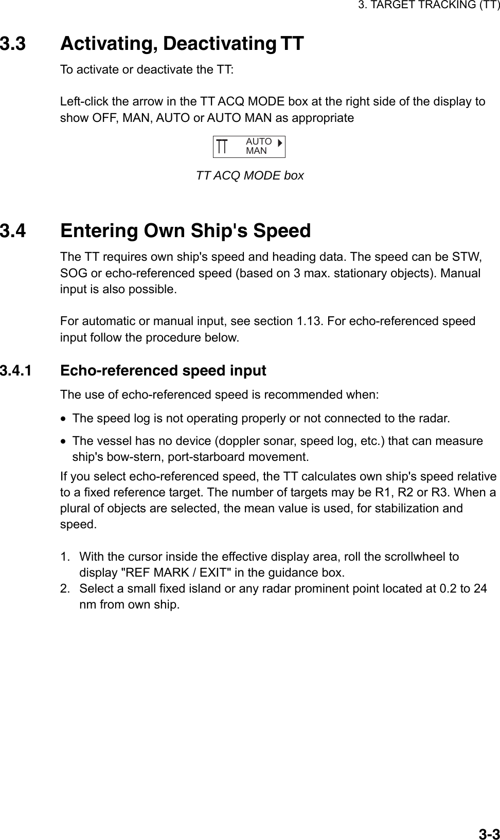 3. TARGET TRACKING (TT)  3-33.3 Activating, Deactivating TT To activate or deactivate the TT:  Left-click the arrow in the TT ACQ MODE box at the right side of the display to show OFF, MAN, AUTO or AUTO MAN as appropriate   TT  AUTOMAN TT ACQ MODE box   3.4  Entering Own Ship&apos;s Speed The TT requires own ship&apos;s speed and heading data. The speed can be STW, SOG or echo-referenced speed (based on 3 max. stationary objects). Manual input is also possible.  For automatic or manual input, see section 1.13. For echo-referenced speed input follow the procedure below.  3.4.1  Echo-referenced speed input The use of echo-referenced speed is recommended when: •  The speed log is not operating properly or not connected to the radar. •  The vessel has no device (doppler sonar, speed log, etc.) that can measure ship&apos;s bow-stern, port-starboard movement. If you select echo-referenced speed, the TT calculates own ship&apos;s speed relative to a fixed reference target. The number of targets may be R1, R2 or R3. When a plural of objects are selected, the mean value is used, for stabilization and speed.   1.  With the cursor inside the effective display area, roll the scrollwheel to display &quot;REF MARK / EXIT&quot; in the guidance box.   2.  Select a small fixed island or any radar prominent point located at 0.2 to 24 nm from own ship. 