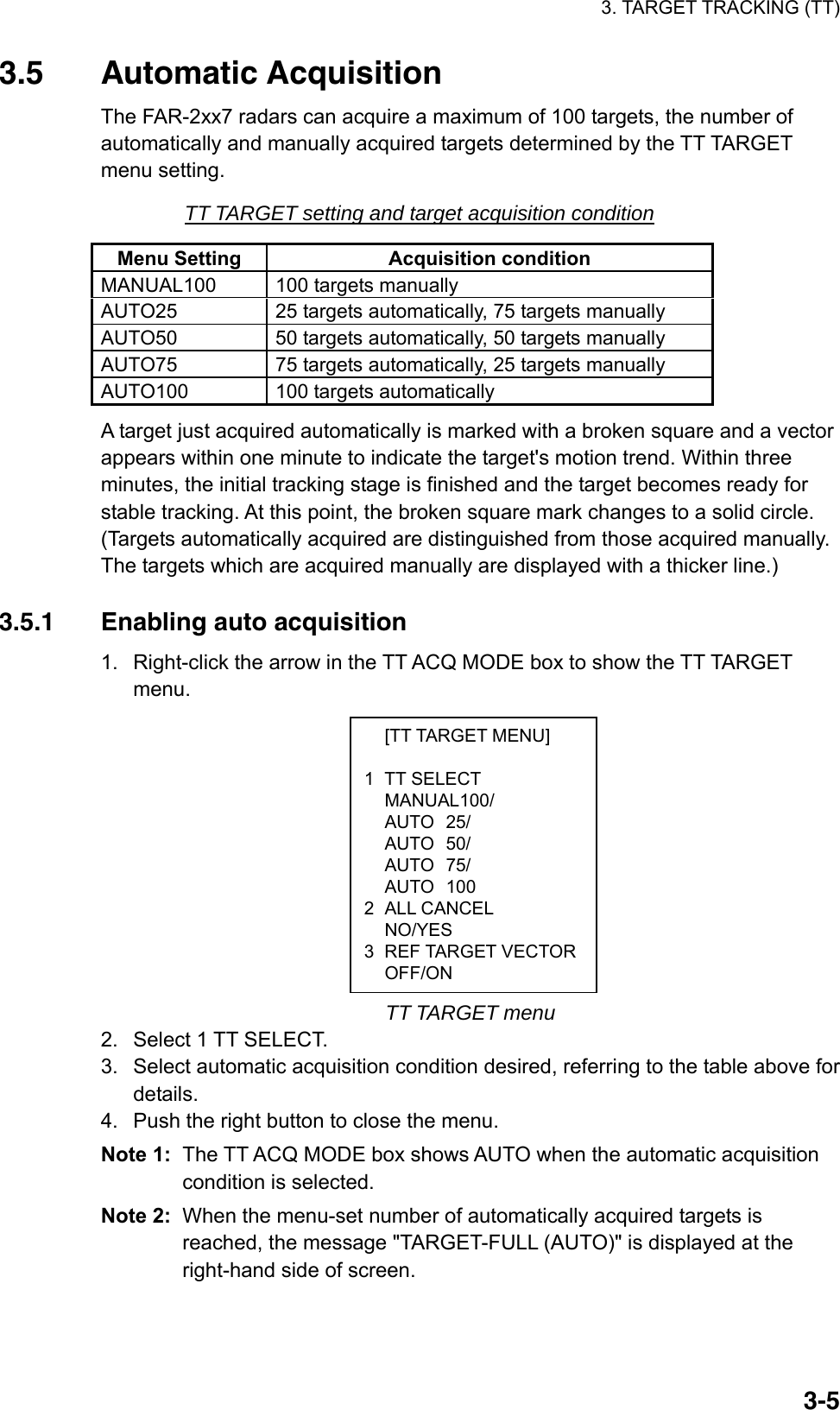 3. TARGET TRACKING (TT)  3-5 [TT TARGET MENU]  1 TT SELECT  MANUAL100/  AUTO 25/  AUTO 50/  AUTO 75/  AUTO 100 2 ALL CANCEL  NO/YES 3 REF TARGET VECTOR OFF/ON 3.5 Automatic Acquisition The FAR-2xx7 radars can acquire a maximum of 100 targets, the number of automatically and manually acquired targets determined by the TT TARGET menu setting. TT TARGET setting and target acquisition condition Menu Setting  Acquisition condition MANUAL100  100 targets manually AUTO25  25 targets automatically, 75 targets manually AUTO50  50 targets automatically, 50 targets manually AUTO75  75 targets automatically, 25 targets manually   AUTO100  100 targets automatically A target just acquired automatically is marked with a broken square and a vector appears within one minute to indicate the target&apos;s motion trend. Within three minutes, the initial tracking stage is finished and the target becomes ready for stable tracking. At this point, the broken square mark changes to a solid circle. (Targets automatically acquired are distinguished from those acquired manually. The targets which are acquired manually are displayed with a thicker line.)  3.5.1  Enabling auto acquisition 1.  Right-click the arrow in the TT ACQ MODE box to show the TT TARGET menu.               TT TARGET menu 2.  Select 1 TT SELECT. 3.  Select automatic acquisition condition desired, referring to the table above for details. 4.  Push the right button to close the menu. Note 1:  The TT ACQ MODE box shows AUTO when the automatic acquisition condition is selected. Note 2:  When the menu-set number of automatically acquired targets is reached, the message &quot;TARGET-FULL (AUTO)&quot; is displayed at the right-hand side of screen. 