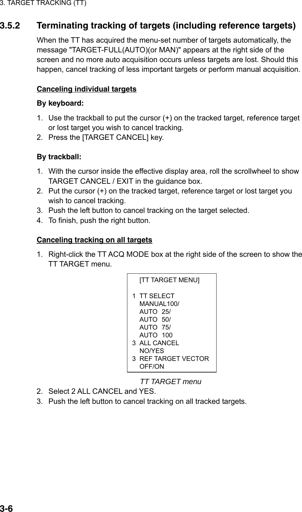 3. TARGET TRACKING (TT)  3-6 [TT TARGET MENU]  1 TT SELECT  MANUAL100/  AUTO 25/  AUTO 50/  AUTO 75/  AUTO 100 3 ALL CANCEL  NO/YES 3 REF TARGET VECTOROFF/ON3.5.2  Terminating tracking of targets (including reference targets) When the TT has acquired the menu-set number of targets automatically, the message &quot;TARGET-FULL(AUTO)(or MAN)&quot; appears at the right side of the screen and no more auto acquisition occurs unless targets are lost. Should this happen, cancel tracking of less important targets or perform manual acquisition.  Canceling individual targets By keyboard: 1.  Use the trackball to put the cursor (+) on the tracked target, reference target or lost target you wish to cancel tracking. 2.  Press the [TARGET CANCEL] key.  By trackball: 1.  With the cursor inside the effective display area, roll the scrollwheel to show TARGET CANCEL / EXIT in the guidance box. 2.  Put the cursor (+) on the tracked target, reference target or lost target you wish to cancel tracking. 3.  Push the left button to cancel tracking on the target selected. 4.  To finish, push the right button.  Canceling tracking on all targets 1.  Right-click the TT ACQ MODE box at the right side of the screen to show the TT TARGET menu.             TT TARGET menu 2.  Select 2 ALL CANCEL and YES.   3.  Push the left button to cancel tracking on all tracked targets.   