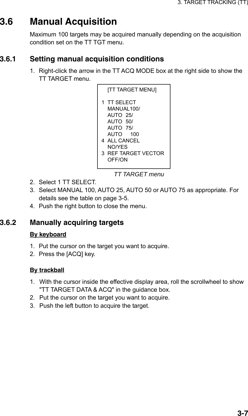 3. TARGET TRACKING (TT)  3-7 [TT TARGET MENU]  1 TT SELECT  MANUAL100/  AUTO 25/  AUTO 50/  AUTO 75/   AUTO   100 4 ALL CANCEL  NO/YES 3 REF TARGET VECTOR OFF/ON 3.6 Manual Acquisition Maximum 100 targets may be acquired manually depending on the acquisition condition set on the TT TGT menu.    3.6.1  Setting manual acquisition conditions 1.  Right-click the arrow in the TT ACQ MODE box at the right side to show the TT TARGET menu.               TT TARGET menu 2.  Select 1 TT SELECT. 3.  Select MANUAL 100, AUTO 25, AUTO 50 or AUTO 75 as appropriate. For details see the table on page 3-5. 4.  Push the right button to close the menu.  3.6.2  Manually acquiring targets By keyboard 1.  Put the cursor on the target you want to acquire. 2.  Press the [ACQ] key.    By trackball 1.  With the cursor inside the effective display area, roll the scrollwheel to show &quot;TT TARGET DATA &amp; ACQ&quot; in the guidance box. 2.  Put the cursor on the target you want to acquire. 3.  Push the left button to acquire the target.    