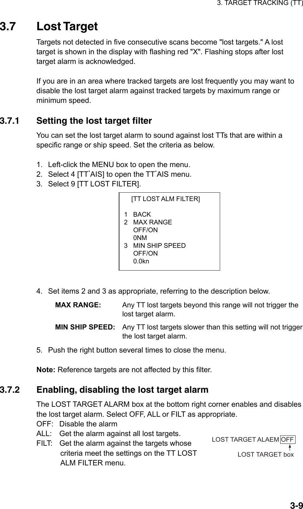 3. TARGET TRACKING (TT)  3-9  [TT LOST ALM FILTER]  1 BACK 2 MAX RANGE  OFF/ON  0NM 3  MIN SHIP SPEED  OFF/ON  0.0kn 3.7 Lost Target Targets not detected in five consecutive scans become &quot;lost targets.&quot; A lost target is shown in the display with flashing red &quot;X&quot;. Flashing stops after lost target alarm is acknowledged.  If you are in an area where tracked targets are lost frequently you may want to disable the lost target alarm against tracked targets by maximum range or minimum speed.  3.7.1  Setting the lost target filter You can set the lost target alarm to sound against lost TTs that are within a specific range or ship speed. Set the criteria as below.  1.  Left-click the MENU box to open the menu. 2.  Select 4 [TT.AIS] to open the TT.AIS menu. 3.  Select 9 [TT LOST FILTER].           4.  Set items 2 and 3 as appropriate, referring to the description below. MAX RANGE:  Any TT lost targets beyond this range will not trigger the lost target alarm. MIN SHIP SPEED: Any TT lost targets slower than this setting will not trigger the lost target alarm. 5.  Push the right button several times to close the menu.  Note: Reference targets are not affected by this filter.  3.7.2  Enabling, disabling the lost target alarm The LOST TARGET ALARM box at the bottom right corner enables and disables the lost target alarm. Select OFF, ALL or FILT as appropriate. OFF: Disable the alarm ALL:  Get the alarm against all lost targets. FILT:  Get the alarm against the targets whose criteria meet the settings on the TT LOST ALM FILTER menu.  LOST TARGET ALAEM OFFLOST TARGET box