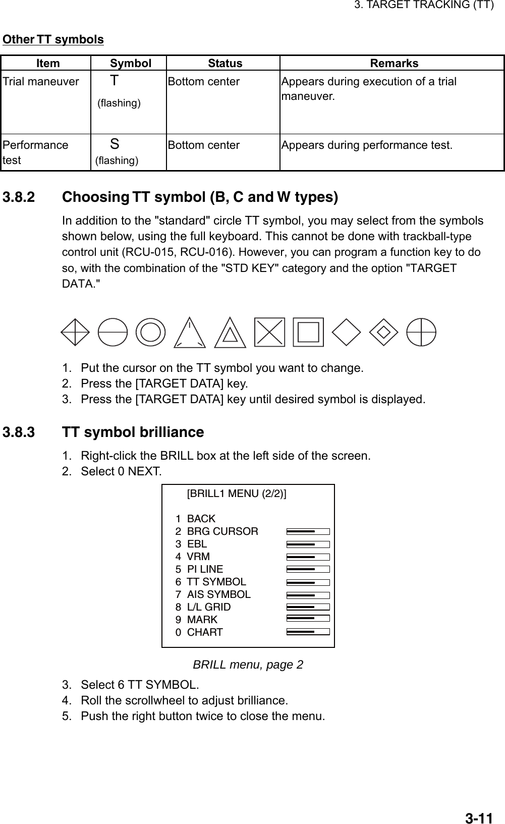 3. TARGET TRACKING (TT)  3-11Other TT symbols Item Symbol  Status  Remarks Trial maneuver  T  (flashing) Bottom center    Appears during execution of a trial maneuver. Performance test S (flashing) Bottom center  Appears during performance test.  3.8.2  Choosing TT symbol (B, C and W types) In addition to the &quot;standard&quot; circle TT symbol, you may select from the symbols shown below, using the full keyboard. This cannot be done with trackball-type control unit (RCU-015, RCU-016). However, you can program a function key to do so, with the combination of the &quot;STD KEY&quot; category and the option &quot;TARGET DATA.&quot;    1.  Put the cursor on the TT symbol you want to change. 2.  Press the [TARGET DATA] key. 3.  Press the [TARGET DATA] key until desired symbol is displayed.  3.8.3  TT symbol brilliance 1.  Right-click the BRILL box at the left side of the screen. 2.  Select 0 NEXT.     [BRILL1 MENU (2/2)]1  BACK2  BRG CURSOR3  EBL4  VRM5  PI LINE6  TT SYMBOL7  AIS SYMBOL8  L/L GRID9  MARK0  CHART BRILL menu, page 2 3.  Select 6 TT SYMBOL. 4.  Roll the scrollwheel to adjust brilliance. 5.  Push the right button twice to close the menu. 