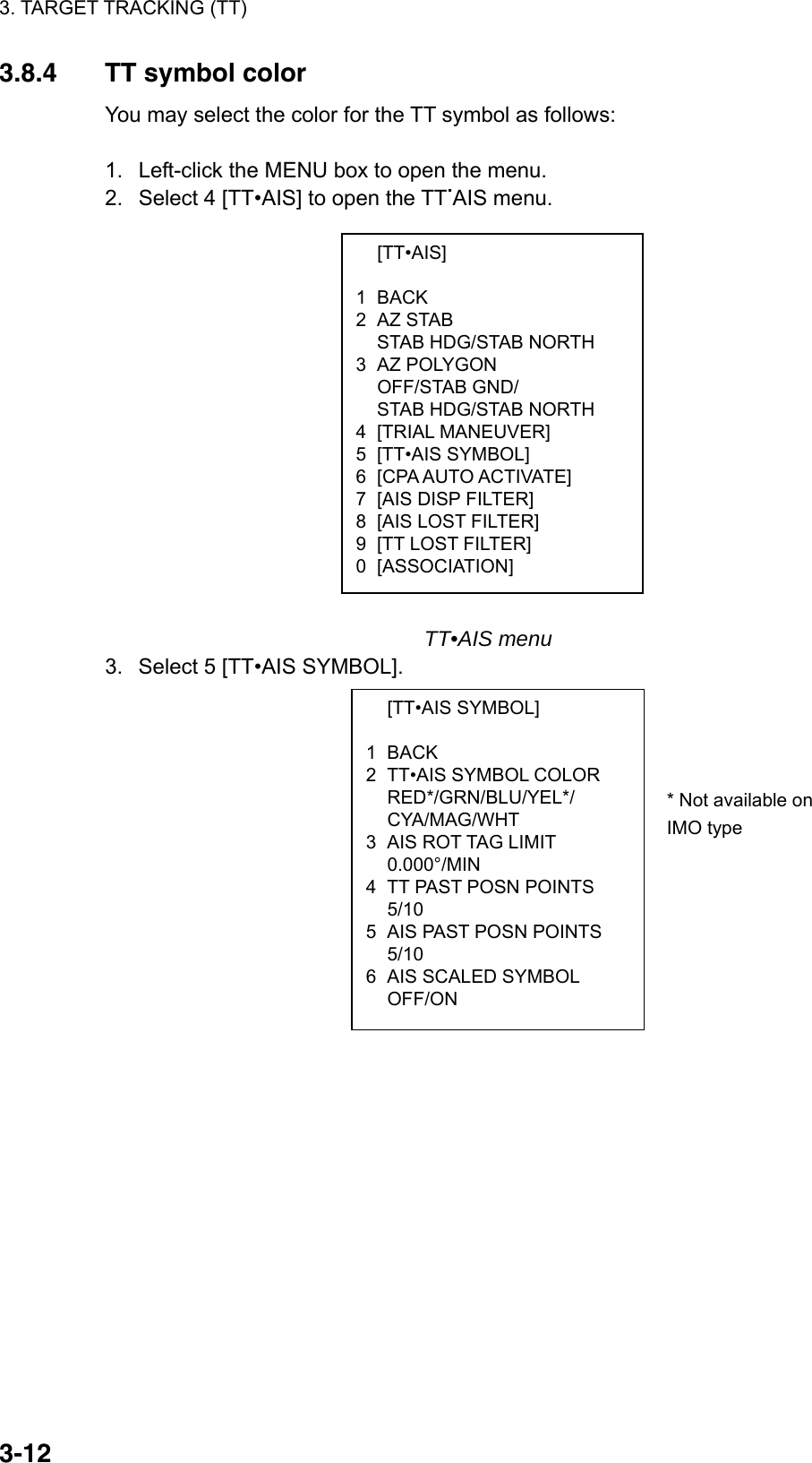 3. TARGET TRACKING (TT)  3-12 [TT•AIS]  1 BACK 2 AZ STAB   STAB HDG/STAB NORTH 3 AZ POLYGON  OFF/STAB GND/   STAB HDG/STAB NORTH 4 [TRIAL MANEUVER] 5 [TT•AIS SYMBOL] 6  [CPA AUTO ACTIVATE] 7  [AIS DISP FILTER] 8  [AIS LOST FILTER] 9  [TT LOST FILTER] 0 [ASSOCIATION]  [TT•AIS SYMBOL]  1 BACK 2  TT•AIS SYMBOL COLOR  RED*/GRN/BLU/YEL*/  CYA/MAG/WHT 3  AIS ROT TAG LIMIT  0.000°/MIN 4  TT PAST POSN POINTS  5/10 5  AIS PAST POSN POINTS  5/10 6  AIS SCALED SYMBOL  OFF/ON 3.8.4  TT symbol color You may select the color for the TT symbol as follows:  1.  Left-click the MENU box to open the menu. 2.  Select 4 [TT•AIS] to open the TT.AIS menu.                    TT•AIS menu 3.  Select 5 [TT•AIS SYMBOL].                  * Not available onIMO type 