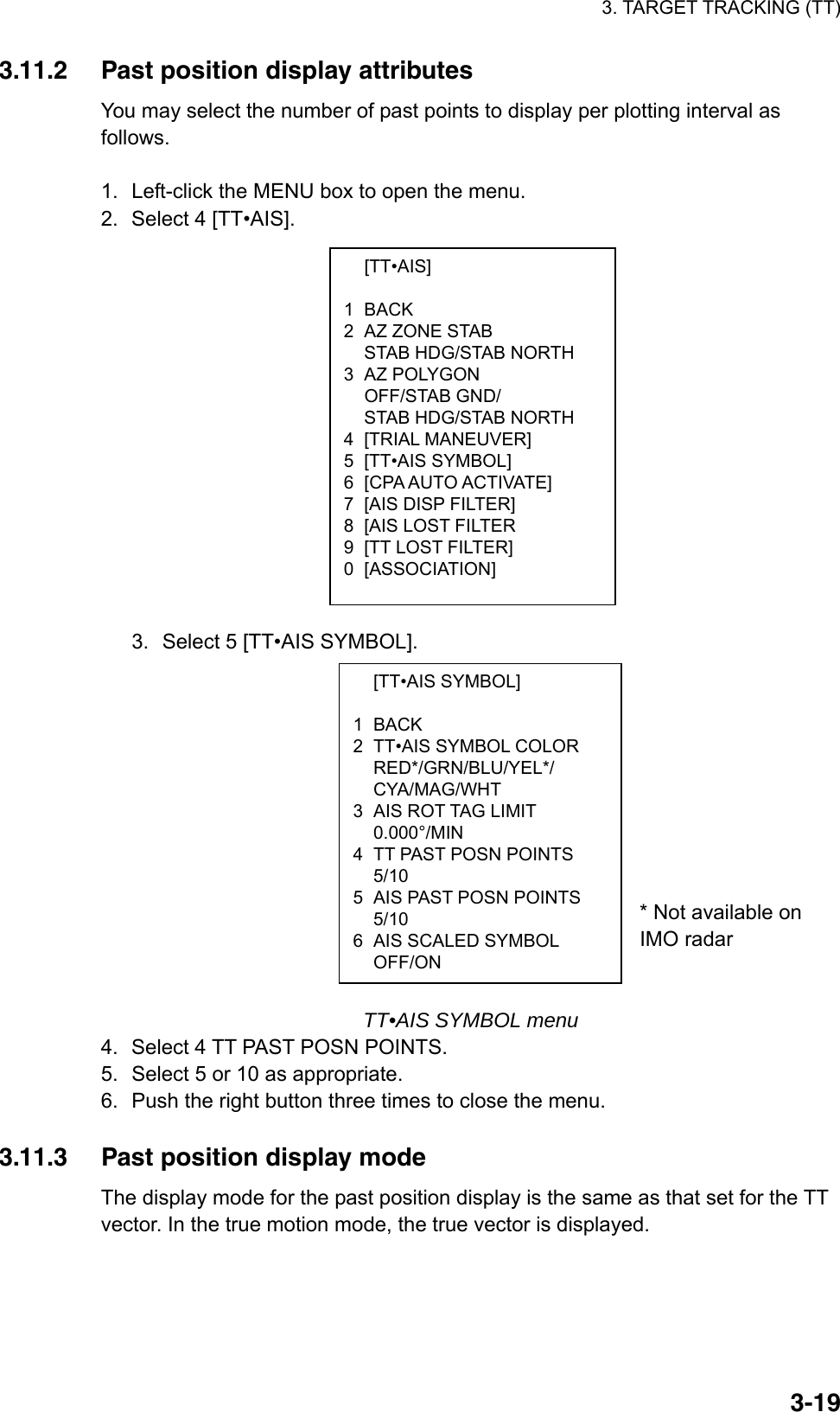 3. TARGET TRACKING (TT)  3-19 [TT•AIS]  1 BACK 2  AZ ZONE STAB   STAB HDG/STAB NORTH 3 AZ POLYGON  OFF/STAB GND/   STAB HDG/STAB NORTH 4 [TRIAL MANEUVER] 5 [TT•AIS SYMBOL] 6  [CPA AUTO ACTIVATE] 7  [AIS DISP FILTER] 8  [AIS LOST FILTER 9  [TT LOST FILTER] 0 [ASSOCIATION]  [TT•AIS SYMBOL]  1 BACK 2  TT•AIS SYMBOL COLOR  RED*/GRN/BLU/YEL*/  CYA/MAG/WHT 3  AIS ROT TAG LIMIT  0.000°/MIN 4  TT PAST POSN POINTS  5/10 5  AIS PAST POSN POINTS  5/10 6  AIS SCALED SYMBOL  OFF/ON 3.11.2  Past position display attributes You may select the number of past points to display per plotting interval as follows.   1.  Left-click the MENU box to open the menu. 2.  Select 4 [TT•AIS].                  3.  Select 5 [TT•AIS SYMBOL].            * Not available on                                      IMO radar    TT•AIS SYMBOL menu 4.  Select 4 TT PAST POSN POINTS. 5.  Select 5 or 10 as appropriate. 6.  Push the right button three times to close the menu.  3.11.3  Past position display mode The display mode for the past position display is the same as that set for the TT vector. In the true motion mode, the true vector is displayed.  