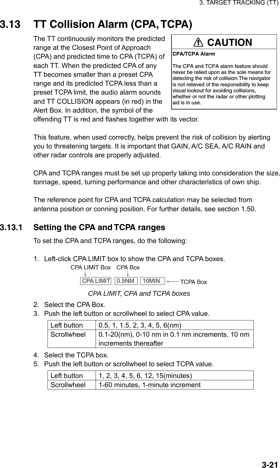 3. TARGET TRACKING (TT)  3-213.13  TT Collision Alarm (CPA, TCPA) The TT continuously monitors the predicted range at the Closest Point of Approach (CPA) and predicted time to CPA (TCPA) of each TT. When the predicted CPA of any TT becomes smaller than a preset CPA range and its predicted TCPA less than a preset TCPA limit, the audio alarm sounds and TT COLLISION appears (in red) in the Alert Box. In addition, the symbol of the offending TT is red and flashes together with its vector.  This feature, when used correctly, helps prevent the risk of collision by alerting you to threatening targets. It is important that GAIN, A/C SEA, A/C RAIN and other radar controls are properly adjusted.  CPA and TCPA ranges must be set up properly taking into consideration the size, tonnage, speed, turning performance and other characteristics of own ship.  The reference point for CPA and TCPA calculation may be selected from antenna position or conning position. For further details, see section 1.50.  3.13.1  Setting the CPA and TCPA ranges To set the CPA and TCPA ranges, do the following:  1.  Left-click CPA LIMIT box to show the CPA and TCPA boxes. CPA LIMIT    0.5NM     10MIN TCPA BoxCPA LIMIT Box CPA Box CPA LIMIT, CPA and TCPA boxes 2.  Select the CPA Box. 3.  Push the left button or scrollwheel to select CPA value. Left button  0.5, 1, 1.5, 2, 3, 4, 5, 6(nm) Scrollwheel  0.1-20(nm), 0-10 nm in 0.1 nm increments, 10 nm increments thereafter 4.  Select the TCPA box. 5.  Push the left button or scrollwheel to select TCPA value. Left button  1, 2, 3, 4, 5, 6, 12, 15(minutes) Scrollwheel  1-60 minutes, 1-minute increment  CAUTIONCPA/TCPA AlarmThe CPA and TCPA alarm feature shouldnever be relied upon as the sole means fordetecting the risk of collision.The navigatoris not relieved of the responsibility to keepvisual lookout for avoiding collisions,whether or not the radar or other plottingaid is in use.