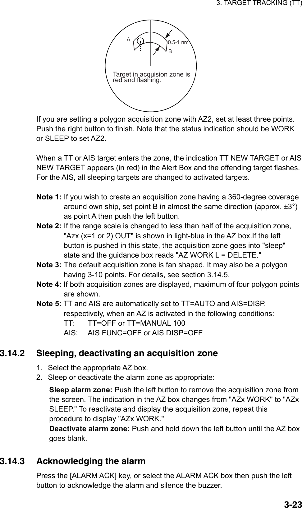 3. TARGET TRACKING (TT)  3-230.5-1 nm Target in acquision zone isred and flashing.AB If you are setting a polygon acquisition zone with AZ2, set at least three points. Push the right button to finish. Note that the status indication should be WORK or SLEEP to set AZ2.    When a TT or AIS target enters the zone, the indication TT NEW TARGET or AIS NEW TARGET appears (in red) in the Alert Box and the offending target flashes. For the AIS, all sleeping targets are changed to activated targets.    Note 1: If you wish to create an acquisition zone having a 360-degree coverage around own ship, set point B in almost the same direction (approx. ±3°) as point A then push the left button. Note 2: If the range scale is changed to less than half of the acquisition zone, &quot;Azx (x=1 or 2) OUT&quot; is shown in light-blue in the AZ box.If the left button is pushed in this state, the acquisition zone goes into &quot;sleep&quot; state and the guidance box reads &quot;AZ WORK L = DELETE.&quot; Note 3: The default acquisition zone is fan shaped. It may also be a polygon having 3-10 points. For details, see section 3.14.5. Note 4: If both acquisition zones are displayed, maximum of four polygon points are shown. Note 5: TT and AIS are automatically set to TT=AUTO and AIS=DISP, respectively, when an AZ is activated in the following conditions: TT:  TT=OFF or TT=MANUAL 100 AIS:  AIS FUNC=OFF or AIS DISP=OFF  3.14.2  Sleeping, deactivating an acquisition zone 1.  Select the appropriate AZ box.   2.  Sleep or deactivate the alarm zone as appropriate: Sleep alarm zone: Push the left button to remove the acquisition zone from the screen. The indication in the AZ box changes from &quot;AZx WORK&quot; to &quot;AZx SLEEP.&quot; To reactivate and display the acquisition zone, repeat this procedure to display &quot;AZx WORK.&quot; Deactivate alarm zone: Push and hold down the left button until the AZ box goes blank.     3.14.3  Acknowledging the alarm Press the [ALARM ACK] key, or select the ALARM ACK box then push the left button to acknowledge the alarm and silence the buzzer. 