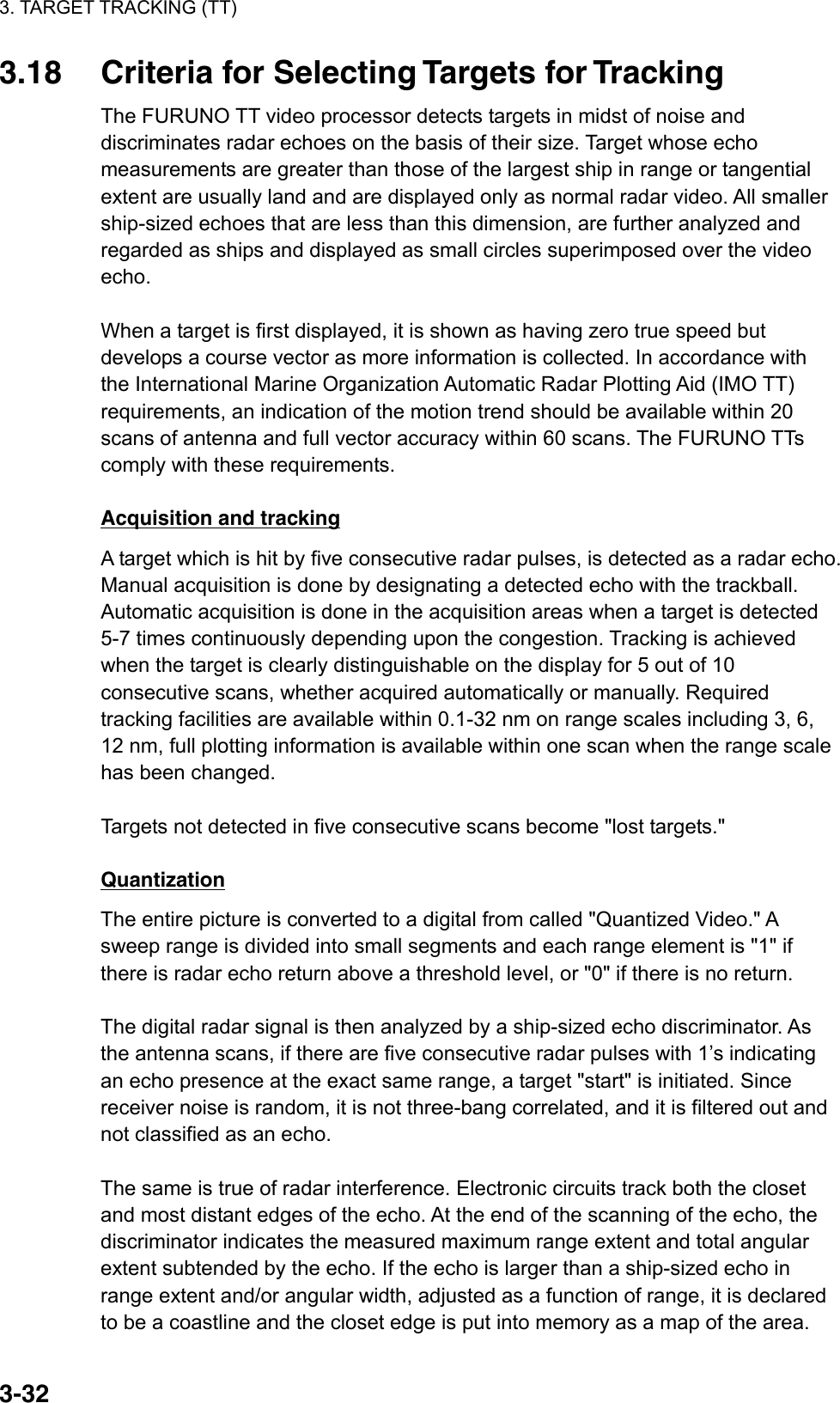 3. TARGET TRACKING (TT)  3-323.18  Criteria for Selecting Targets for Tracking The FURUNO TT video processor detects targets in midst of noise and discriminates radar echoes on the basis of their size. Target whose echo measurements are greater than those of the largest ship in range or tangential extent are usually land and are displayed only as normal radar video. All smaller ship-sized echoes that are less than this dimension, are further analyzed and regarded as ships and displayed as small circles superimposed over the video echo.  When a target is first displayed, it is shown as having zero true speed but develops a course vector as more information is collected. In accordance with the International Marine Organization Automatic Radar Plotting Aid (IMO TT) requirements, an indication of the motion trend should be available within 20 scans of antenna and full vector accuracy within 60 scans. The FURUNO TTs comply with these requirements.  Acquisition and tracking A target which is hit by five consecutive radar pulses, is detected as a radar echo. Manual acquisition is done by designating a detected echo with the trackball. Automatic acquisition is done in the acquisition areas when a target is detected 5-7 times continuously depending upon the congestion. Tracking is achieved when the target is clearly distinguishable on the display for 5 out of 10 consecutive scans, whether acquired automatically or manually. Required tracking facilities are available within 0.1-32 nm on range scales including 3, 6, 12 nm, full plotting information is available within one scan when the range scale has been changed.  Targets not detected in five consecutive scans become &quot;lost targets.&quot;  Quantization The entire picture is converted to a digital from called &quot;Quantized Video.&quot; A sweep range is divided into small segments and each range element is &quot;1&quot; if there is radar echo return above a threshold level, or &quot;0&quot; if there is no return.  The digital radar signal is then analyzed by a ship-sized echo discriminator. As the antenna scans, if there are five consecutive radar pulses with 1’s indicating an echo presence at the exact same range, a target &quot;start&quot; is initiated. Since receiver noise is random, it is not three-bang correlated, and it is filtered out and not classified as an echo.  The same is true of radar interference. Electronic circuits track both the closet and most distant edges of the echo. At the end of the scanning of the echo, the discriminator indicates the measured maximum range extent and total angular extent subtended by the echo. If the echo is larger than a ship-sized echo in range extent and/or angular width, adjusted as a function of range, it is declared to be a coastline and the closet edge is put into memory as a map of the area. 