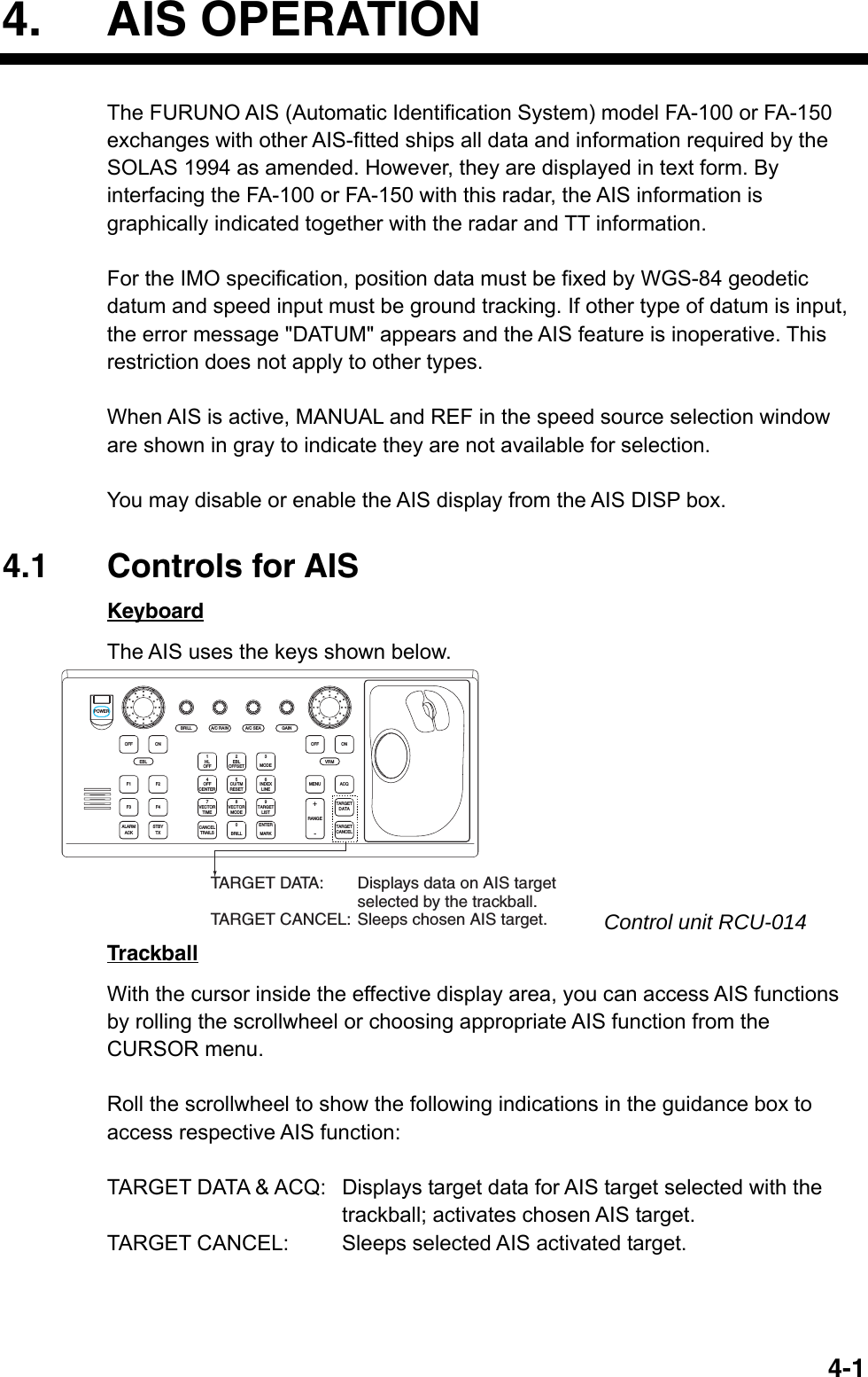   4-14. AIS OPERATION The FURUNO AIS (Automatic Identification System) model FA-100 or FA-150 exchanges with other AIS-fitted ships all data and information required by the SOLAS 1994 as amended. However, they are displayed in text form. By interfacing the FA-100 or FA-150 with this radar, the AIS information is graphically indicated together with the radar and TT information.    For the IMO specification, position data must be fixed by WGS-84 geodetic datum and speed input must be ground tracking. If other type of datum is input, the error message &quot;DATUM&quot; appears and the AIS feature is inoperative. This restriction does not apply to other types.  When AIS is active, MANUAL and REF in the speed source selection window are shown in gray to indicate they are not available for selection.  You may disable or enable the AIS display from the AIS DISP box.  4.1 Controls for AIS Keyboard The AIS uses the keys shown below. ACQONMENUOFFVRMA/C SEAA/C RAINMODE3LINEINDEX6OFF21HLCENTEROFF45RESETCU/TMOFFSETEBLGAINTARGETCANCELTARGETDATARANGE-+LISTTARGET9MARKENTERTIMEVECTOR78CANCELTRAILS0MODEVECTORBRILLBRILLEBLF1OFFF2ONPOWERACKALARMF3 F4STBYTXTARGET DATA: Displays data on AIS target selected by the trackball.TARGET CANCEL: Sleeps chosen AIS target.    Control unit RCU-014 Trackball With the cursor inside the effective display area, you can access AIS functions by rolling the scrollwheel or choosing appropriate AIS function from the CURSOR menu.    Roll the scrollwheel to show the following indications in the guidance box to access respective AIS function:  TARGET DATA &amp; ACQ:  Displays target data for AIS target selected with the trackball; activates chosen AIS target. TARGET CANCEL:  Sleeps selected AIS activated target. 