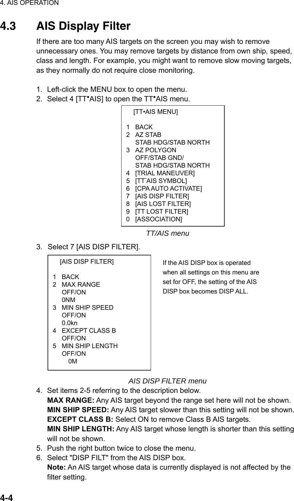 4. AIS OPERATION  4-4 [TT•AIS MENU]  1 BACK 2 AZ STAB   STAB HDG/STAB NORTH 3 AZ POLYGON  OFF/STAB GND/   STAB HDG/STAB NORTH 4 [TRIAL MANEUVER] 5 [TT.AIS SYMBOL] 6  [CPA AUTO ACTIVATE] 7  [AIS DISP FILTER] 8  [AIS LOST FILTER] 9  [TT LOST FILTER] 0 [ASSOCIATION]   [AIS DISP FILTER]  1 BACK 2 MAX RANGE  OFF/ON  0NM 3  MIN SHIP SPEED  OFF/ON  0.0kn 4  EXCEPT CLASS B  OFF/ON 5  MIN SHIP LENGTH OFF/ON  0M 4.3  AIS Display Filter If there are too many AIS targets on the screen you may wish to remove unnecessary ones. You may remove targets by distance from own ship, speed, class and length. For example, you might want to remove slow moving targets, as they normally do not require close monitoring.  1.  Left-click the MENU box to open the menu. 2.  Select 4 [TT●AIS] to open the TT●AIS menu.                 TT/AIS menu 3.  Select 7 [AIS DISP FILTER].               AIS DISP FILTER menu 4.  Set items 2-5 referring to the description below. MAX RANGE: Any AIS target beyond the range set here will not be shown. MIN SHIP SPEED: Any AIS target slower than this setting will not be shown. EXCEPT CLASS B: Select ON to remove Class B AIS targets. MIN SHIP LENGTH: Any AIS target whose length is shorter than this setting will not be shown.   5.  Push the right button twice to close the menu. 6.  Select &quot;DISP FILT&quot; from the AIS DISP box. Note: An AIS target whose data is currently displayed is not affected by the filter setting. If the AIS DISP box is operated when all settings on this menu are set for OFF, the setting of the AIS DISP box becomes DISP ALL. 