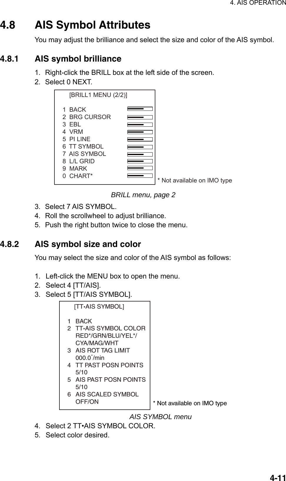 4. AIS OPERATION  4-114.8 AIS Symbol Attributes You may adjust the brilliance and select the size and color of the AIS symbol.  4.8.1  AIS symbol brilliance 1.  Right-click the BRILL box at the left side of the screen. 2.  Select 0 NEXT.     [BRILL1 MENU (2/2)]1  BACK2  BRG CURSOR3  EBL4  VRM5  PI LINE6  TT SYMBOL 7  AIS SYMBOL8  L/L GRID9  MARK0  CHART* * Not available on IMO type BRILL menu, page 2 3.  Select 7 AIS SYMBOL. 4.  Roll the scrollwheel to adjust brilliance. 5.  Push the right button twice to close the menu.  4.8.2  AIS symbol size and color You may select the size and color of the AIS symbol as follows:  1.  Left-click the MENU box to open the menu. 2.  Select 4 [TT/AIS]. 3.  Select 5 [TT/AIS SYMBOL].     [TT.AIS SYMBOL]1BACK2TT.AIS SYMBOL COLORRED*/GRN/BLU/YEL*/CYA/MAG/WHT3 AIS ROT TAG LIMIT000.0˚/min4 TT PAST POSN POINTS5/105 AIS PAST POSN POINTS5/106 AIS SCALED SYMBOLOFF/ON * Not available on IMO type AIS SYMBOL menu 4.  Select 2 TT•AIS SYMBOL COLOR. 5.  Select color desired. 