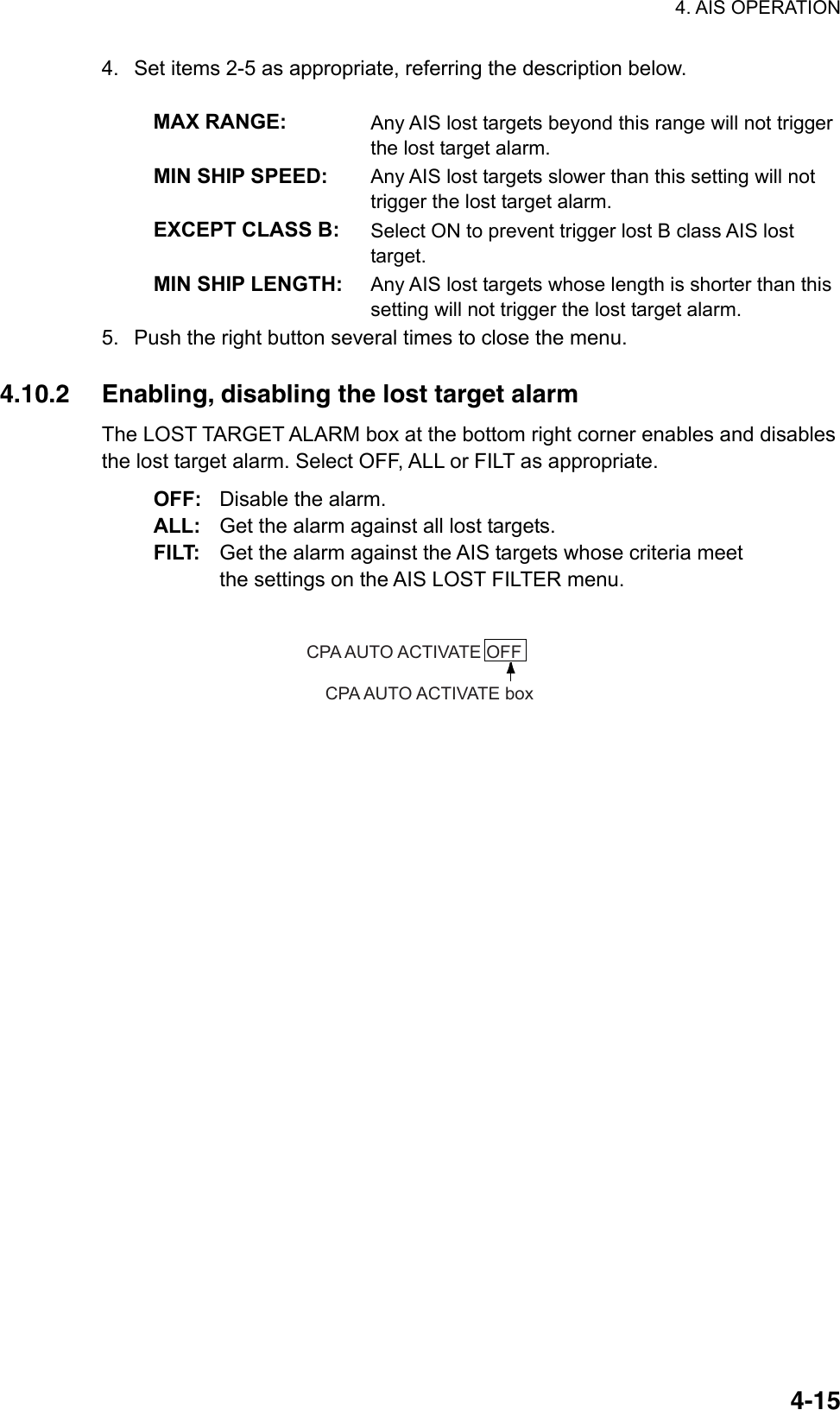 4. AIS OPERATION  4-154.  Set items 2-5 as appropriate, referring the description below.  MAX RANGE:  Any AIS lost targets beyond this range will not trigger the lost target alarm. MIN SHIP SPEED:  Any AIS lost targets slower than this setting will not trigger the lost target alarm. EXCEPT CLASS B:  Select ON to prevent trigger lost B class AIS lost target. MIN SHIP LENGTH:  Any AIS lost targets whose length is shorter than this setting will not trigger the lost target alarm. 5.  Push the right button several times to close the menu.  4.10.2  Enabling, disabling the lost target alarm The LOST TARGET ALARM box at the bottom right corner enables and disables the lost target alarm. Select OFF, ALL or FILT as appropriate. OFF: Disable the alarm. ALL: Get the alarm against all lost targets. FILT: Get the alarm against the AIS targets whose criteria meet the settings on the AIS LOST FILTER menu.  CPA AUTO ACTIVATE OFFCPA AUTO ACTIVATE box 