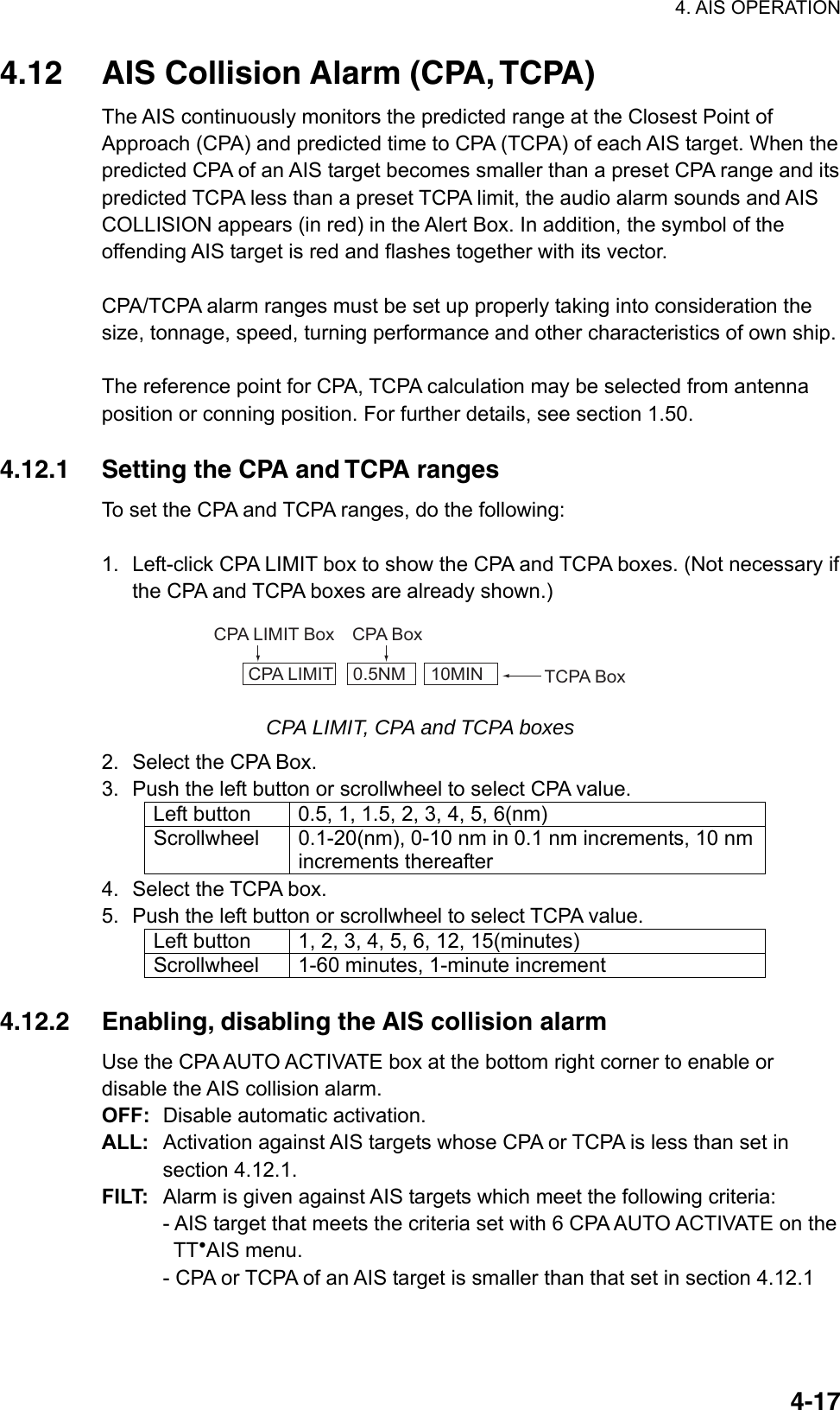 4. AIS OPERATION  4-174.12  AIS Collision Alarm (CPA, TCPA) The AIS continuously monitors the predicted range at the Closest Point of Approach (CPA) and predicted time to CPA (TCPA) of each AIS target. When the predicted CPA of an AIS target becomes smaller than a preset CPA range and its predicted TCPA less than a preset TCPA limit, the audio alarm sounds and AIS COLLISION appears (in red) in the Alert Box. In addition, the symbol of the offending AIS target is red and flashes together with its vector.    CPA/TCPA alarm ranges must be set up properly taking into consideration the size, tonnage, speed, turning performance and other characteristics of own ship.  The reference point for CPA, TCPA calculation may be selected from antenna position or conning position. For further details, see section 1.50.  4.12.1  Setting the CPA and TCPA ranges To set the CPA and TCPA ranges, do the following:  1.  Left-click CPA LIMIT box to show the CPA and TCPA boxes. (Not necessary if the CPA and TCPA boxes are already shown.) CPA LIMIT    0.5NM     10MIN TCPA BoxCPA LIMIT Box CPA Box CPA LIMIT, CPA and TCPA boxes 2.  Select the CPA Box. 3.  Push the left button or scrollwheel to select CPA value. Left button  0.5, 1, 1.5, 2, 3, 4, 5, 6(nm) Scrollwheel  0.1-20(nm), 0-10 nm in 0.1 nm increments, 10 nm increments thereafter 4.  Select the TCPA box. 5.  Push the left button or scrollwheel to select TCPA value. Left button  1, 2, 3, 4, 5, 6, 12, 15(minutes) Scrollwheel  1-60 minutes, 1-minute increment  4.12.2  Enabling, disabling the AIS collision alarm Use the CPA AUTO ACTIVATE box at the bottom right corner to enable or disable the AIS collision alarm.   OFF:  Disable automatic activation. ALL:  Activation against AIS targets whose CPA or TCPA is less than set in section 4.12.1. FILT:  Alarm is given against AIS targets which meet the following criteria: - AIS target that meets the criteria set with 6 CPA AUTO ACTIVATE on the    TT●AIS menu. - CPA or TCPA of an AIS target is smaller than that set in section 4.12.1 