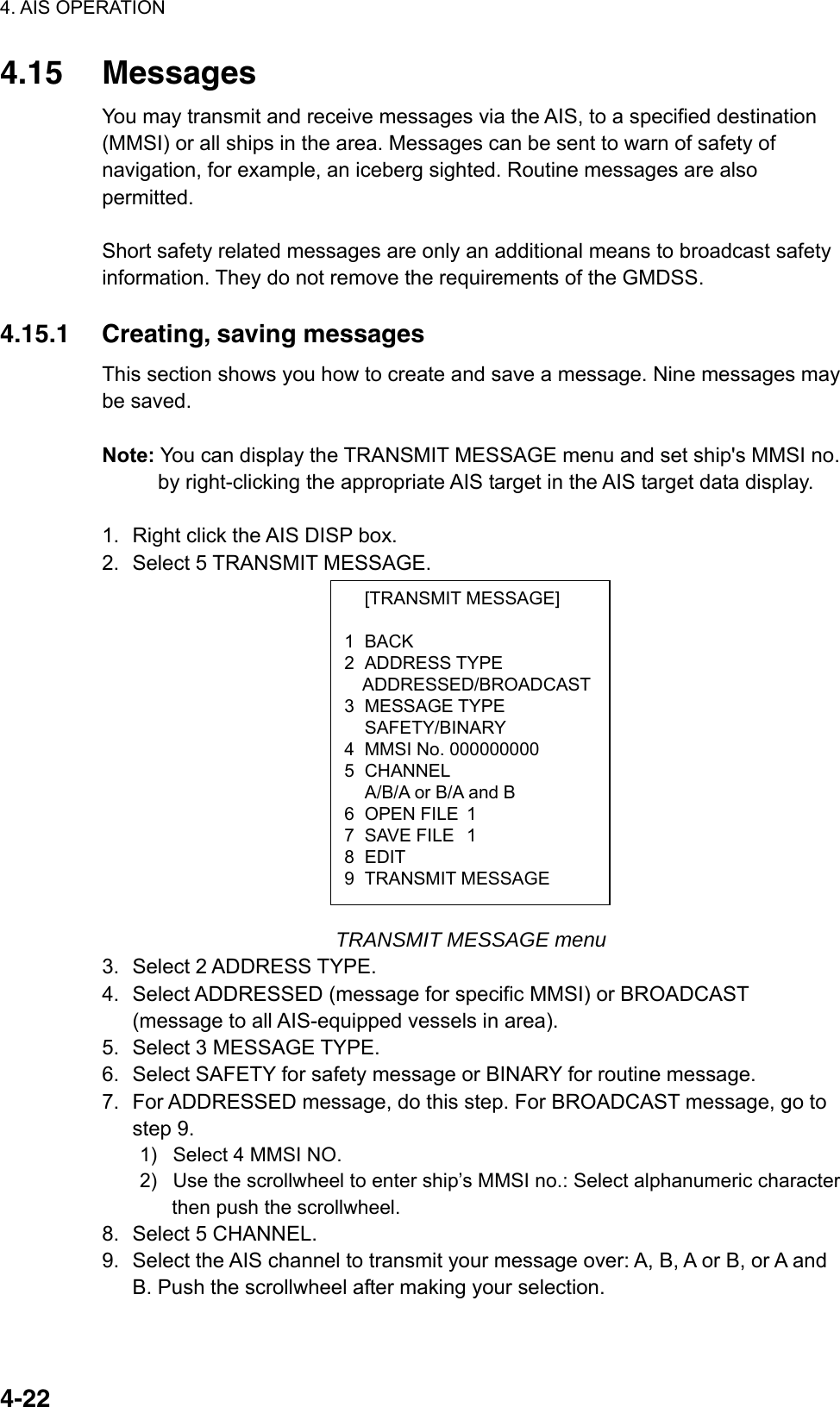 4. AIS OPERATION  4-22 [TRANSMIT MESSAGE] 1 BACK 2 ADDRESS TYPE ADDRESSED/BROADCAST3 MESSAGE TYPE  SAFETY/BINARY 4  MMSI No. 000000000 5 CHANNEL   A/B/A or B/A and B 6 OPEN FILE 1 7 SAVE FILE 1 8 EDIT 9 TRANSMIT MESSAGE 4.15 Messages You may transmit and receive messages via the AIS, to a specified destination (MMSI) or all ships in the area. Messages can be sent to warn of safety of navigation, for example, an iceberg sighted. Routine messages are also permitted.  Short safety related messages are only an additional means to broadcast safety information. They do not remove the requirements of the GMDSS.  4.15.1  Creating, saving messages This section shows you how to create and save a message. Nine messages may be saved.  Note: You can display the TRANSMIT MESSAGE menu and set ship&apos;s MMSI no. by right-clicking the appropriate AIS target in the AIS target data display.  1.  Right click the AIS DISP box. 2.  Select 5 TRANSMIT MESSAGE.               TRANSMIT MESSAGE menu 3. Select 2 ADDRESS TYPE. 4.  Select ADDRESSED (message for specific MMSI) or BROADCAST (message to all AIS-equipped vessels in area). 5.  Select 3 MESSAGE TYPE. 6.  Select SAFETY for safety message or BINARY for routine message. 7.  For ADDRESSED message, do this step. For BROADCAST message, go to step 9. 1)   Select 4 MMSI NO. 2)   Use the scrollwheel to enter ship’s MMSI no.: Select alphanumeric character then push the scrollwheel. 8.  Select 5 CHANNEL. 9.  Select the AIS channel to transmit your message over: A, B, A or B, or A and B. Push the scrollwheel after making your selection. 